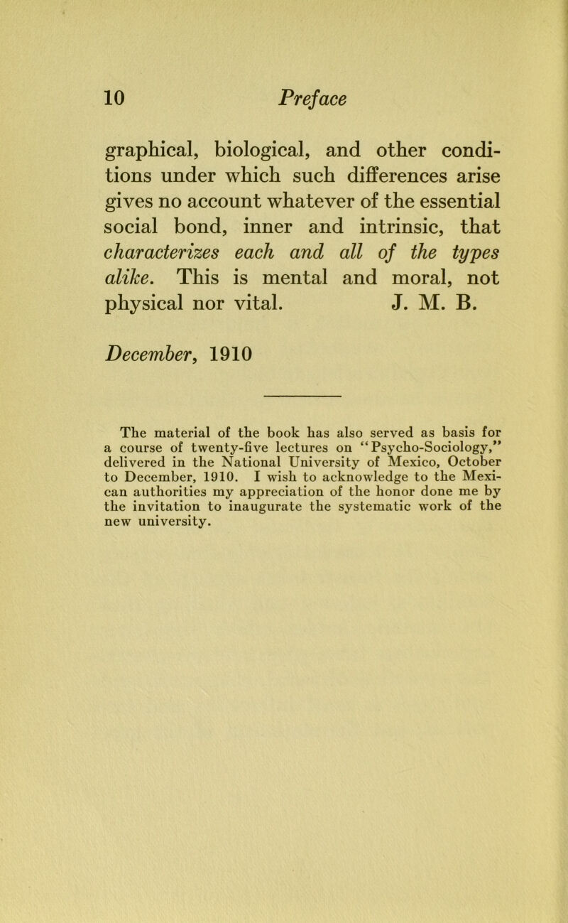 graphical, biological, and other condi- tions under which such differences arise gives no account whatever of the essential social bond, inner and intrinsic, that characterizes each and all of the types alike. This is mental and moral, not physical nor vital. J. M. B. December, 1910 The material of the book has also served as basis for a course of twenty-five lectures on “Psycho-Sociology,” delivered in the National University of Mexico, October to December, 1910. I wish to acknowledge to the Mexi- can authorities my appreciation of the honor done me by the invitation to inaugurate the systematic work of the new university.