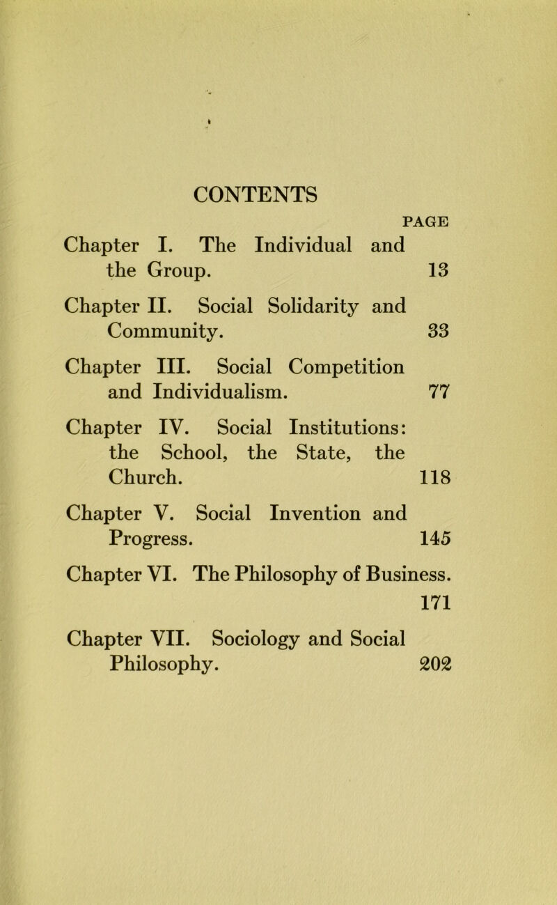 CONTENTS PAGE Chapter I. The Individual and the Group. 13 Chapter II. Social Solidarity and Community. 33 Chapter III. Social Competition and Individualism. 77 Chapter IV. Social Institutions: the School, the State, the Church. 118 Chapter V. Social Invention and Progress. 145 Chapter VI. The Philosophy of Business. 171 Chapter VII. Sociology and Social Philosophy. 202