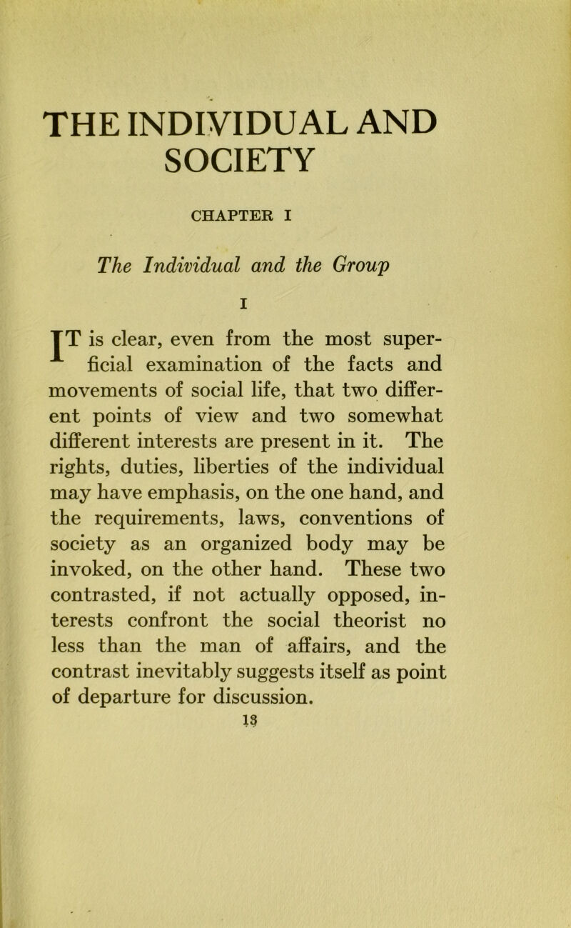 SOCIETY CHAPTER I The Individual and the Group i TT is clear, even from the most super- ficial examination of the facts and movements of social life, that two differ- ent points of view and two somewhat different interests are present in it. The rights, duties, liberties of the individual may have emphasis, on the one hand, and the requirements, laws, conventions of society as an organized body may be invoked, on the other hand. These two contrasted, if not actually opposed, in- terests confront the social theorist no less than the man of affairs, and the contrast inevitably suggests itself as point of departure for discussion.