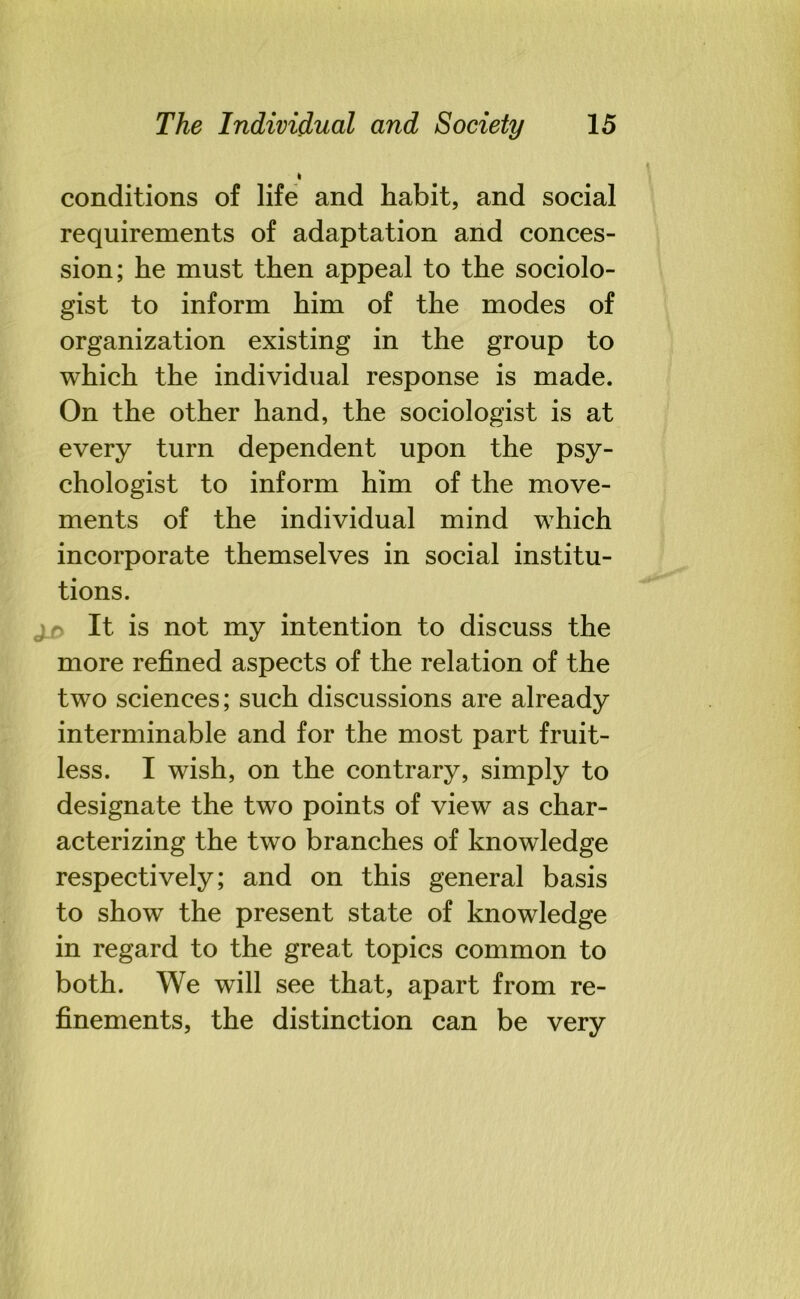 conditions of life and habit, and social requirements of adaptation and conces- sion; he must then appeal to the sociolo- gist to inform him of the modes of organization existing in the group to which the individual response is made. On the other hand, the sociologist is at every turn dependent upon the psy- chologist to inform him of the move- ments of the individual mind which incorporate themselves in social institu- tions. j_n It is not my intention to discuss the more refined aspects of the relation of the two sciences; such discussions are already interminable and for the most part fruit- less. I wish, on the contrary, simply to designate the two points of view as char- acterizing the two branches of knowledge respectively; and on this general basis to show the present state of knowledge in regard to the great topics common to both. We will see that, apart from re- finements, the distinction can be very