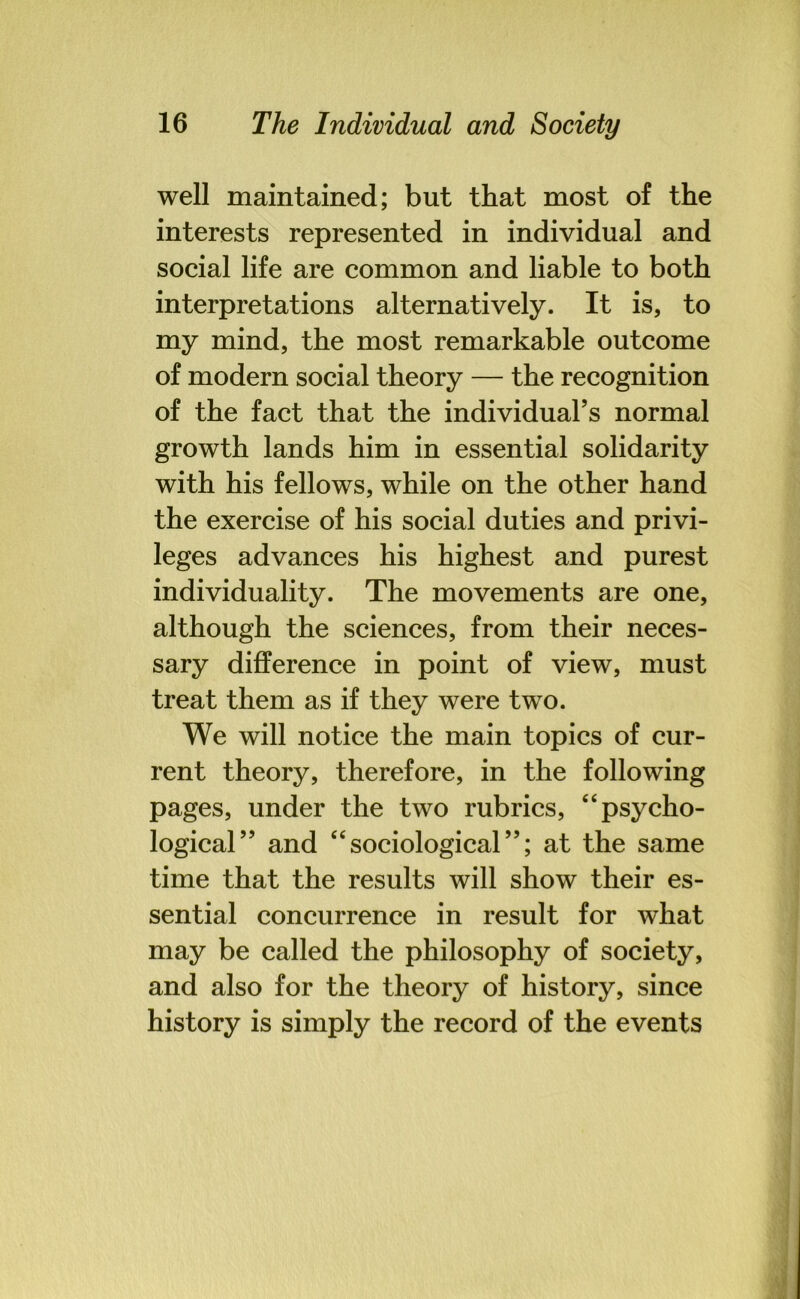 well maintained; but that most of the interests represented in individual and social life are common and liable to both interpretations alternatively. It is, to my mind, the most remarkable outcome of modern social theory — the recognition of the fact that the individual’s normal growth lands him in essential solidarity with his fellows, while on the other hand the exercise of his social duties and privi- leges advances his highest and purest individuality. The movements are one, although the sciences, from their neces- sary difference in point of view, must treat them as if they were two. We will notice the main topics of cur- rent theory, therefore, in the following pages, under the two rubrics, “psycho- logical” and “sociological”; at the same time that the results will show their es- sential concurrence in result for what may be called the philosophy of society, and also for the theory of history, since history is simply the record of the events