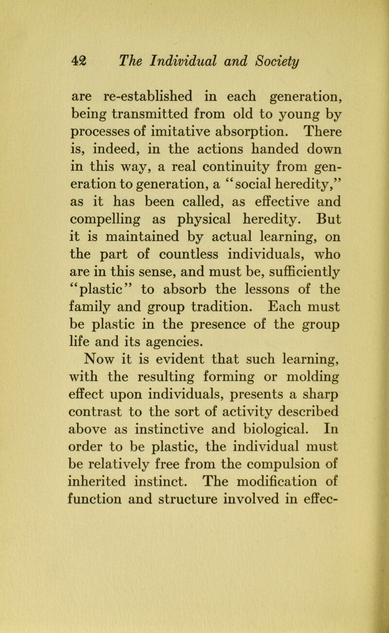 are re-established in each generation, being transmitted from old to young by processes of imitative absorption. There is, indeed, in the actions handed down in this way, a real continuity from gen- eration to generation, a 44 social heredity,” as it has been called, as effective and compelling as physical heredity. But it is maintained by actual learning, on the part of countless individuals, who are in this sense, and must be, sufficiently 44plastic” to absorb the lessons of the family and group tradition. Each must be plastic in the presence of the group life and its agencies. Now it is evident that such learning, with the resulting forming or molding effect upon individuals, presents a sharp contrast to the sort of activity described above as instinctive and biological. In order to be plastic, the individual must be relatively free from the compulsion of inherited instinct. The modification of function and structure involved in effec-