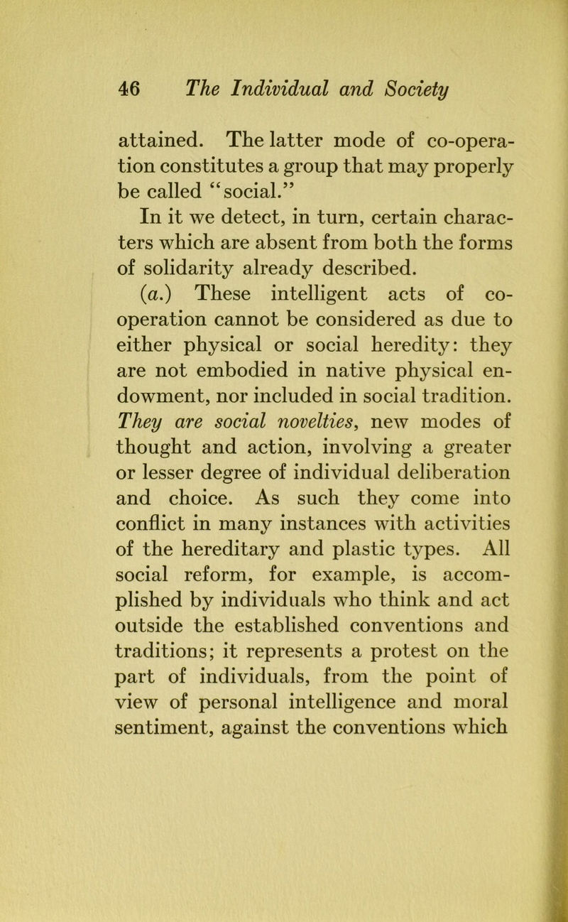 attained. The latter mode of co-opera- tion constitutes a group that may properly be called “social.” In it we detect, in turn, certain charac- ters which are absent from both the forms of solidarity already described. (a.) These intelligent acts of co- operation cannot be considered as due to either physical or social heredity: they are not embodied in native physical en- dowment, nor included in social tradition. They are social novelties, new modes of thought and action, involving a greater or lesser degree of individual deliberation and choice. As such they come into conflict in many instances with activities of the hereditary and plastic types. All social reform, for example, is accom- plished by individuals who think and act outside the established conventions and traditions; it represents a protest on the part of individuals, from the point of view of personal intelligence and moral sentiment, against the conventions which