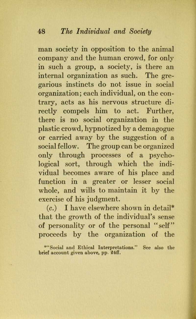 man society in opposition to the animal company and the human crowd, for only in such a group, a society, is there an internal organization as such. The gre- garious instincts do not issue in social organization; each individual, on the con- trary, acts as his nervous structure di- rectly compels him to act. Further, there is no social organization in the plastic crowd, hypnotized by a demagogue or carried away by the suggestion of a social fellow. The group can be organized only through processes of a psycho- logical sort, through which the indi- vidual becomes aware of his place and function in a greater or lesser social whole, and wills to maintain it by the exercise of his judgment. (c.) I have elsewhere shown in detail* that the growth of the individual’s sense of personality or of the personal “self” proceeds by the organization of the *“ Social and Ethical Interpretations.” See also the brief account given above, pp. 24ff.