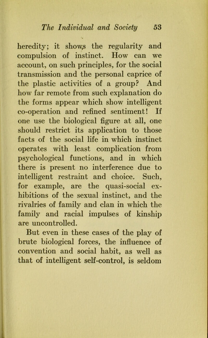 heredity; it show^s the regularity and compulsion of instinct. How can we account, on such principles, for the social transmission and the personal caprice of the plastic activities of a group? And how far remote from such explanation do the forms appear which show intelligent co-operation and refined sentiment! If one use the biological figure at all, one should restrict its application to those facts of the social life in which instinct operates with least complication from psychological functions, and in which there is present no interference due to intelligent restraint and choice. Such, for example, are the quasi-social ex- hibitions of the sexual instinct, and the rivalries of family and clan in which the family and racial impulses of kinship are uncontrolled. But even in these cases of the play of brute biological forces, the influence of convention and social habit, as well as that of intelligent self-control, is seldom