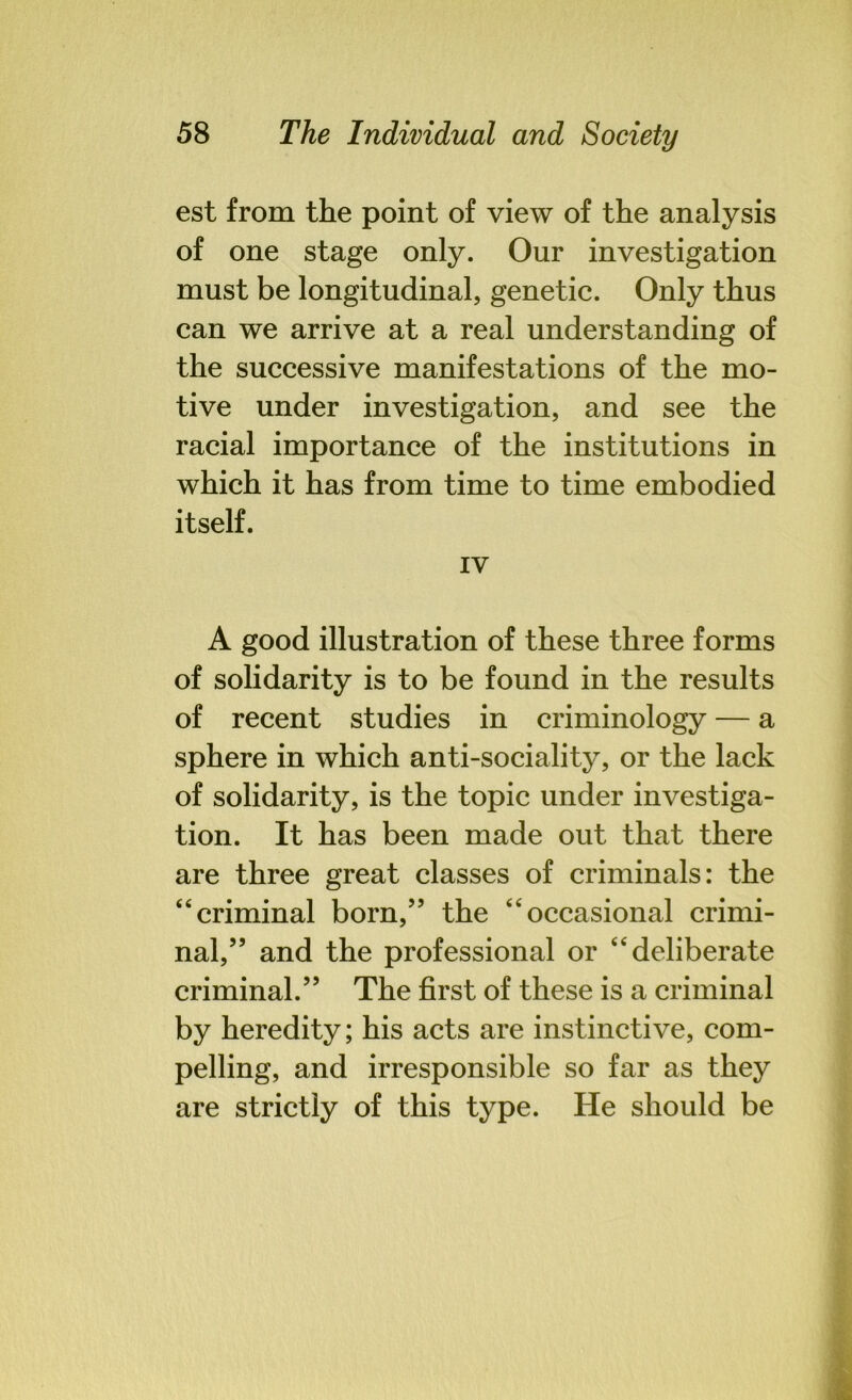 est from the point of view of the analysis of one stage only. Our investigation must be longitudinal, genetic. Only thus can we arrive at a real understanding of the successive manifestations of the mo- tive under investigation, and see the racial importance of the institutions in which it has from time to time embodied itself. IV A good illustration of these three forms of solidarity is to be found in the results of recent studies in criminology — a sphere in which anti-sociality, or the lack of solidarity, is the topic under investiga- tion. It has been made out that there are three great classes of criminals: the “criminal born,” the “occasional crimi- nal,” and the professional or “deliberate criminal.” The first of these is a criminal by heredity; his acts are instinctive, com- pelling, and irresponsible so far as they are strictly of this type. He should be