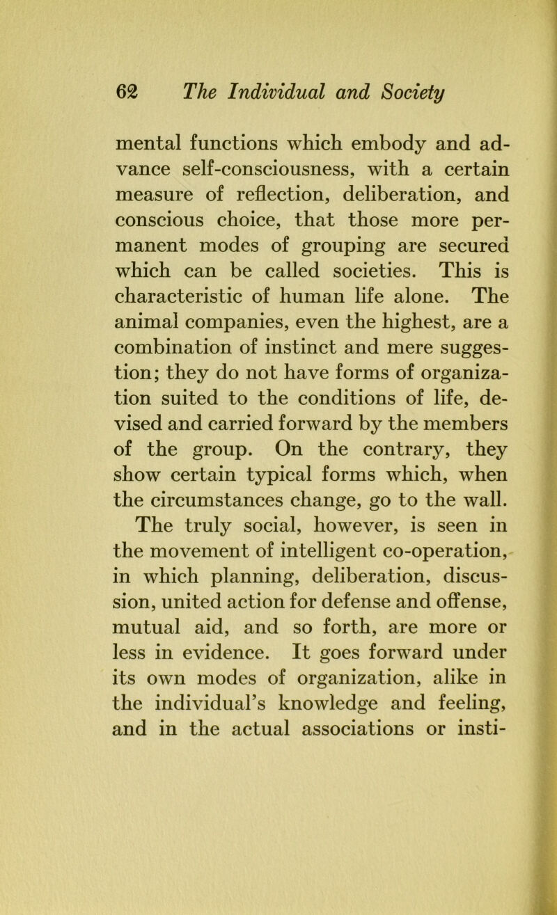 mental functions which embody and ad- vance self-consciousness, with a certain measure of reflection, deliberation, and conscious choice, that those more per- manent modes of grouping are secured which can be called societies. This is characteristic of human life alone. The animal companies, even the highest, are a combination of instinct and mere sugges- tion; they do not have forms of organiza- tion suited to the conditions of life, de- vised and carried forward by the members of the group. On the contrary, they show certain typical forms which, when the circumstances change, go to the wall. The truly social, however, is seen in the movement of intelligent co-operation, in which planning, deliberation, discus- sion, united action for defense and offense, mutual aid, and so forth, are more or less in evidence. It goes forward under its own modes of organization, alike in the individual’s knowledge and feeling, and in the actual associations or insti-