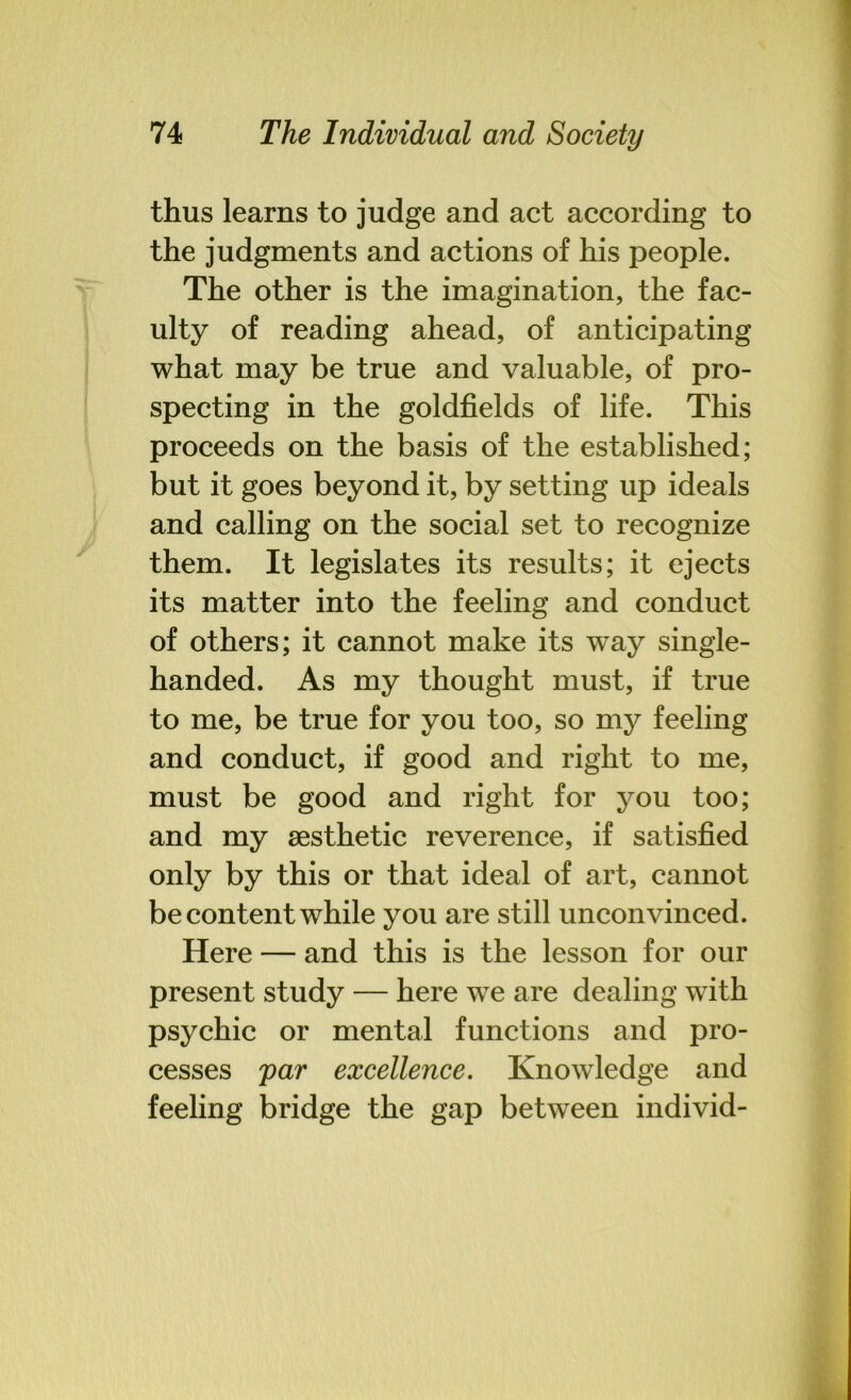 thus learns to judge and act according to the judgments and actions of his people. The other is the imagination, the fac- ulty of reading ahead, of anticipating what may be true and valuable, of pro- specting in the goldfields of life. This proceeds on the basis of the established; but it goes beyond it, by setting up ideals and calling on the social set to recognize them. It legislates its results; it ejects its matter into the feeling and conduct of others; it cannot make its way single- handed. As my thought must, if true to me, be true for you too, so my feeling and conduct, if good and right to me, must be good and right for you too; and my aesthetic reverence, if satisfied only by this or that ideal of art, cannot be content while you are still unconvinced. Here — and this is the lesson for our present study — here we are dealing with psychic or mental functions and pro- cesses par excellence. Knowledge and feeling bridge the gap between individ-