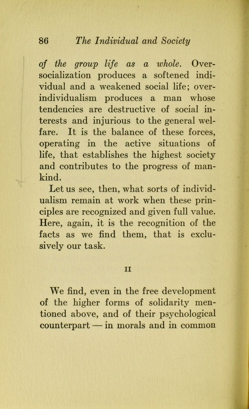 of the group life as a whole. Over- socialization produces a softened indi- vidual and a weakened social life; over- individualism produces a man whose tendencies are destructive of social in- terests and injurious to the general wel- fare. It is the balance of these forces, operating in the active situations of life, that establishes the highest society and contributes to the progress of man- kind. Let us see, then, what sorts of individ- ualism remain at work when these prin- ciples are recognized and given full value. Here, again, it is the recognition of the facts as we find them, that is exclu- sively our task. ii We find, even in the free development of the higher forms of solidarity men- tioned above, and of their psychological counterpart — in morals and in common