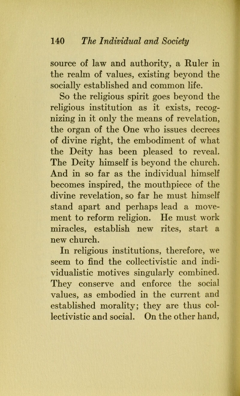 source of law and authority, a Ruler in the realm of values, existing beyond the socially established and common life. So the religious spirit goes beyond the religious institution as it exists, recog- nizing in it only the means of revelation, the organ of the One who issues decrees of divine right, the embodiment of what the Deity has been pleased to reveal. The Deity himself is beyond the church. And in so far as the individual himself becomes inspired, the mouthpiece of the divine revelation, so far he must himself stand apart and perhaps lead a move- ment to reform religion. He must work miracles, establish new rites, start a new church. In religious institutions, therefore, we seem to find the collectivistic and indi- vidualistic motives singularly combined. They conserve and enforce the social values, as embodied in the current and established morality; they are thus col- lectivistic and social. On the other hand,