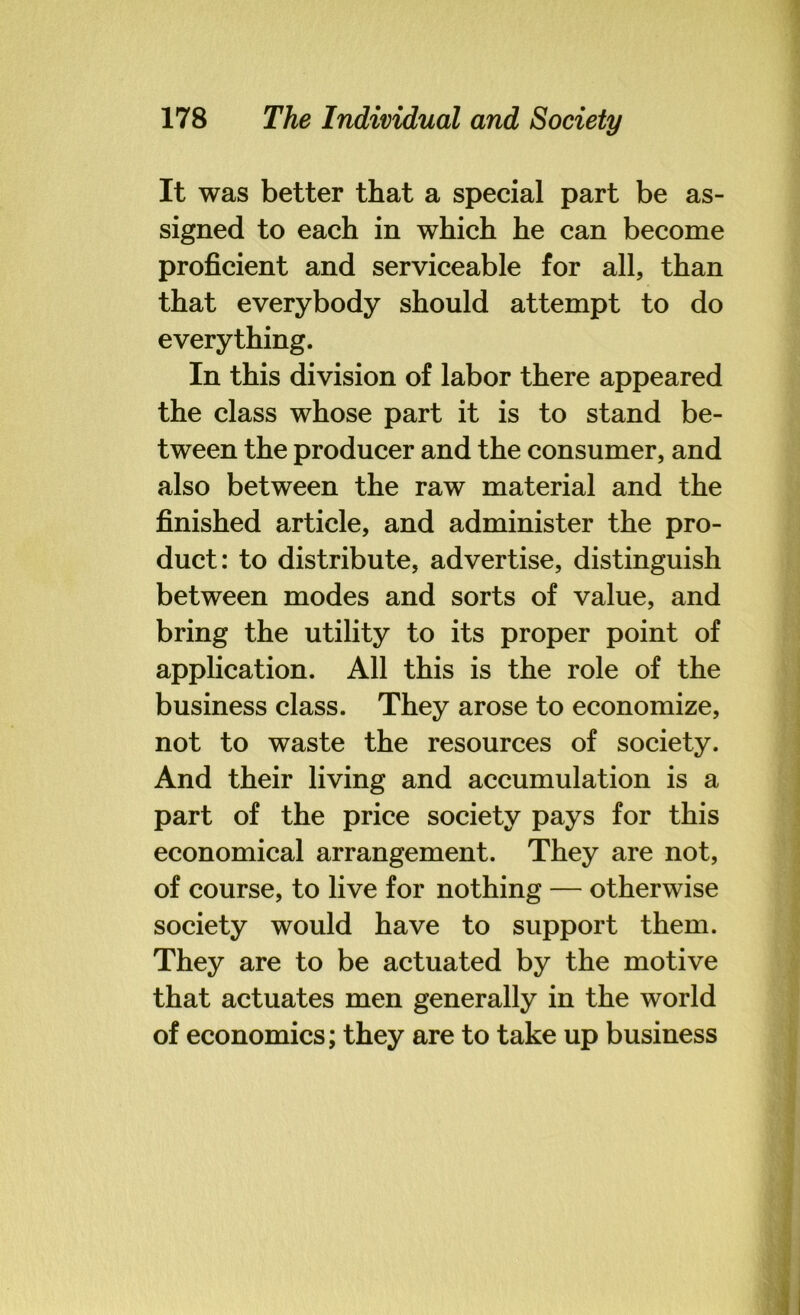 It was better that a special part be as- signed to each in which he can become proficient and serviceable for all, than that everybody should attempt to do everything. In this division of labor there appeared the class whose part it is to stand be- tween the producer and the consumer, and also between the raw material and the finished article, and administer the pro- duct: to distribute, advertise, distinguish between modes and sorts of value, and bring the utility to its proper point of application. All this is the role of the business class. They arose to economize, not to waste the resources of society. And their living and accumulation is a part of the price society pays for this economical arrangement. They are not, of course, to live for nothing — otherwise society would have to support them. They are to be actuated by the motive that actuates men generally in the world of economics; they are to take up business