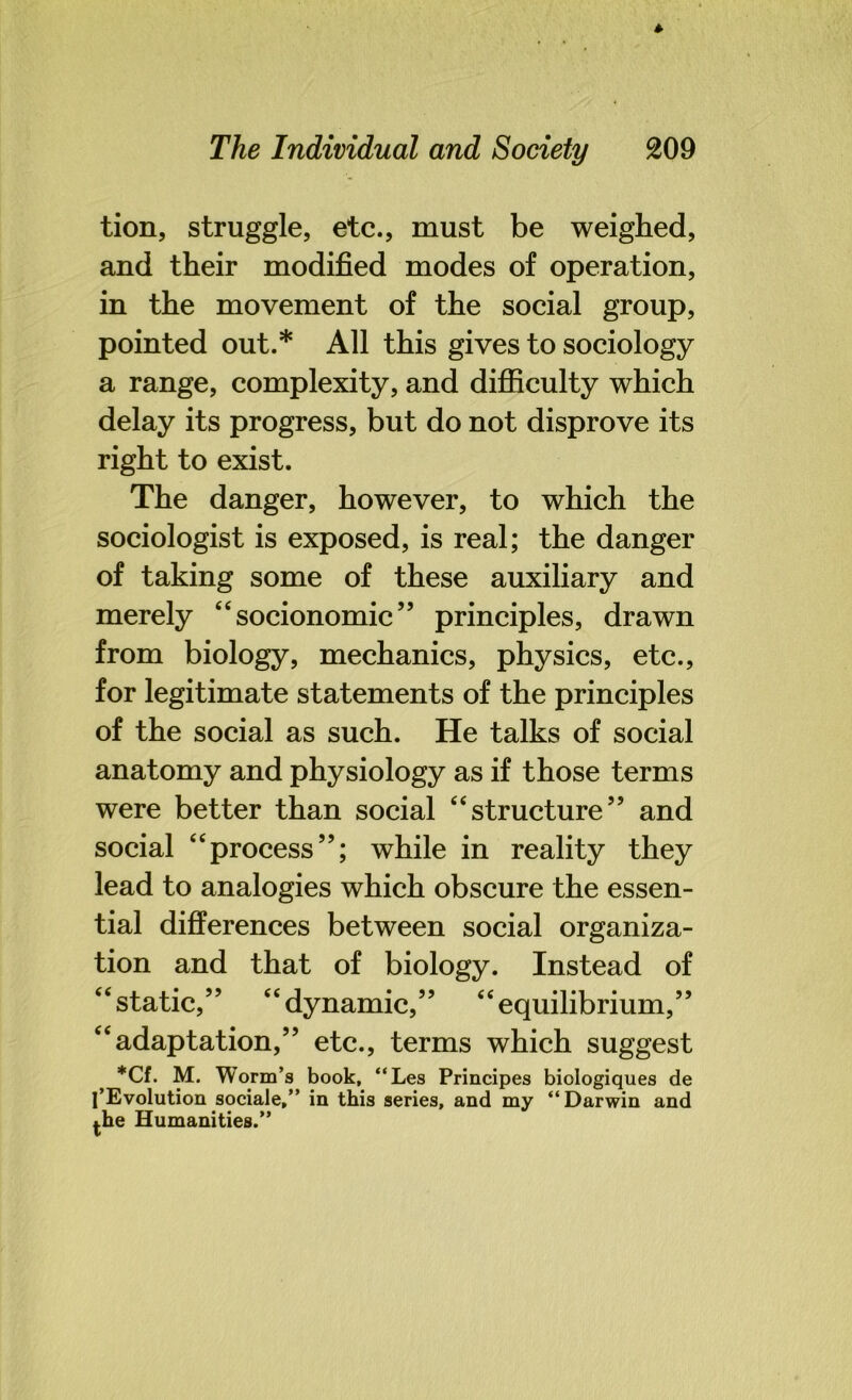 tion, struggle, etc., must be weighed, and their modified modes of operation, in the movement of the social group, pointed out.* All this gives to sociology a range, complexity, and difficulty which delay its progress, but do not disprove its right to exist. The danger, however, to which the sociologist is exposed, is real; the danger of taking some of these auxiliary and merely “socionomic” principles, drawn from biology, mechanics, physics, etc., for legitimate statements of the principles of the social as such. He talks of social anatomy and physiology as if those terms were better than social “structure” and social “process”; while in reality they lead to analogies which obscure the essen- tial differences between social organiza- tion and that of biology. Instead of static,” “dynamic,” “equilibrium,” adaptation,” etc., terms which suggest *Cf. M. Worm’s book, “Les Principes biologiques de 1’Evolution sociale,” in this series, and my “Darwin and j.he Humanities.” 66 66