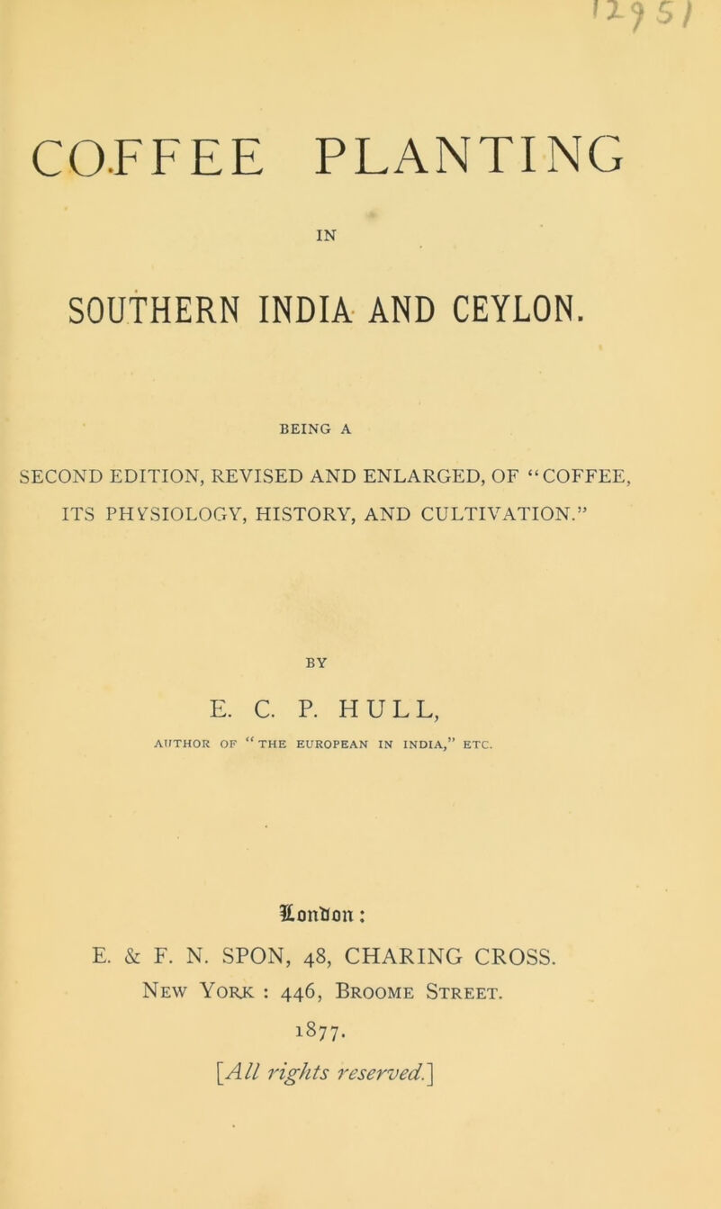 IN SOUTHERN INDIA- AND CEYLON. BEING A SECOND EDITION, REVISED AND ENLARGED, OF “COFFEE, ITS PHYSIOLOGY, HISTORY, AND CULTIVATION.” BY E. C. P. HULL, AtfTHOR OF “ THE EUROPEAN IN INDIA,” ETC. iLontion: E. & F. N. SPON, 48, CHARING CROSS. New York : 446, Broome Street. 1877. [A// rights reserved?^