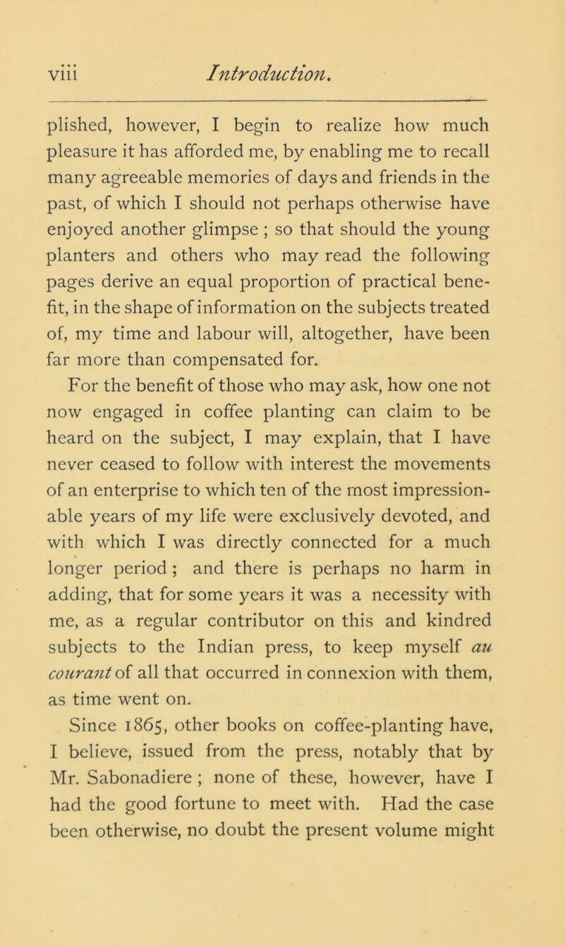 plished, however, I begin to realize how much pleasure it has afforded me, by enabling me to recall many agreeable memories of days and friends in the past, of which I should not perhaps otherwise have enjoyed another glimpse; so that should the young planters and others who may read the following pages derive an equal proportion of practical bene- fit, in the shape of information on the subjects treated of, my time and labour will, altogether, have been far more than compensated for. For the benefit of those who may ask, how one not now engaged in coffee planting can claim to be heard on the subject, I may explain, that I have never ceased to follow with interest the movements of an enterprise to which ten of the most impression- able years of my life were exclusively devoted, and with which I was directly connected for a much longer period; and there is perhaps no harm in adding, that for some years it was a necessity with me, as a regular contributor on this and kindred subjects to the Indian press, to keep myself au courantoi all that occurred in connexion with them, as time went on. Since 1865, other books on coffee-planting have, I believe, issued from the press, notably that by Mr. Sabonadiere ; none of these, however, have I had the good fortune to meet with. Had the case been otherwise, no doubt the present volume might