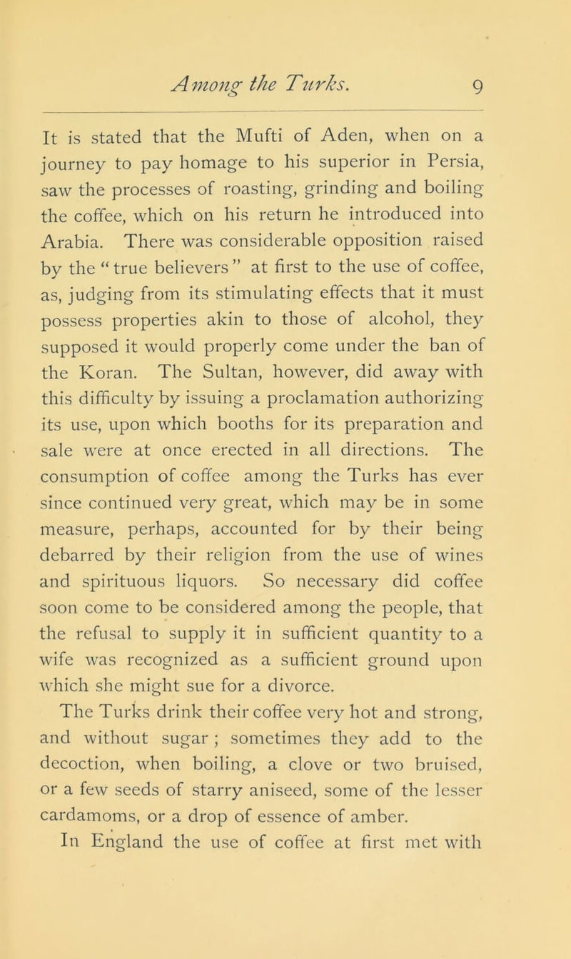 It is stated that the Mufti of Aden, when on a journey to pay homage to his superior in Persia, saw the processes of roasting, grinding and boiling the coffee, which on his return he introduced into Arabia. There was considerable opposition raised by the “ true believers ” at first to the use of coffee, as, judging from its stimulating effects that it must possess properties akin to those of alcohol, they supposed it would properly come under the ban of the Koran. The Sultan, however, did away with this difficulty by issuing a proclamation authorizing its use, upon which booths for its preparation and sale were at once erected in all directions. The consumption of coffee among the Turks has ever since continued very great, which may be in some measure, perhaps, accounted for by their being debarred by their religion from the use of wines and spirituous liquors. So necessary did coffee soon come to be considered among the people, that the refusal to supply it in sufficient quantity to a wife was recognized as a sufficient ground upon which she might sue for a divorce. The Turks drink their coffee very hot and strong, and without sugar; sometimes they add to the decoction, when boiling, a clove or two bruised, or a few seeds of starry aniseed, some of the lesser cardamoms, or a drop of essence of amber. In England the use of coffee at first met with