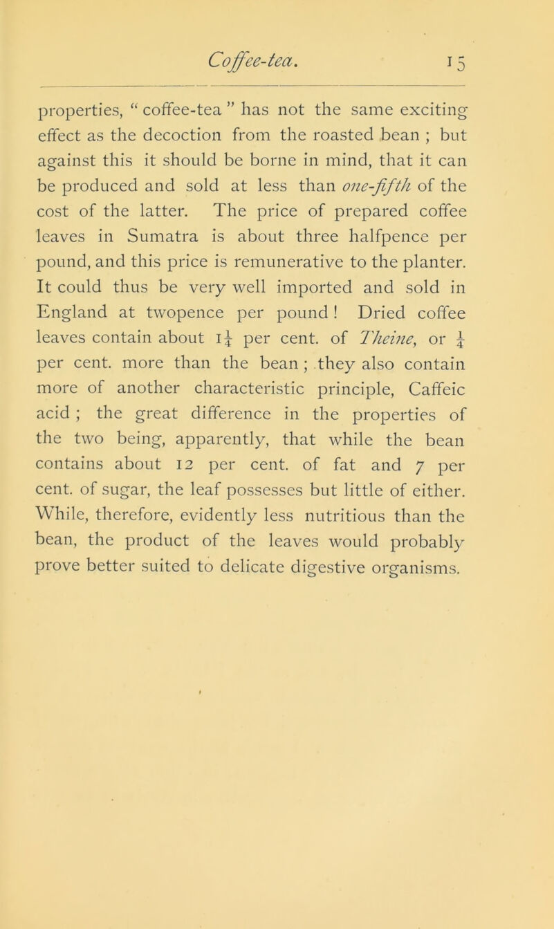 properties, “ coffee-tea ” has not the same exciting effect as the decoction from the roasted bean ; but against this it should be borne in mind, that it can be produced and sold at less than one-fifth of the cost of the latter. The price of prepared coffee leaves in Sumatra is about three halfpence per pound, and this price is remunerative to the planter. It could thus be very well imported and sold in England at twopence per pound! Dried coffee leaves contain about per cent, of Theine, or 5 per cent, more than the bean ; they also contain more of another characteristic principle, Caffeic acid ; the great difference in the properties of the two being, apparently, that while the bean contains about 12 per cent, of fat and 7 per cent, of sugar, the leaf possesses but little of either. While, therefore, evidently less nutritious than the bean, the product of the leaves would probably prove better suited to delicate digestive organisms.