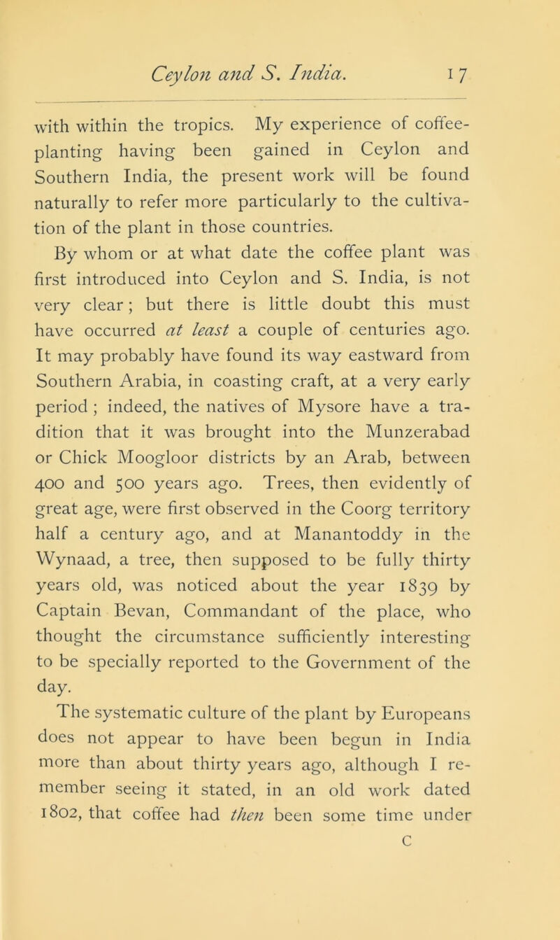 with within the tropics. My experience of coffee- planting having been gained in Ceylon and Southern India, the present work will be found naturally to refer more particularly to the cultiva- tion of the plant in those countries. By whom or at what date the coffee plant was first introduced into Ceylon and S. India, is not very clear; but there is little doubt this must have occurred at least a couple of centuries ago. It may probably have found its way eastward from Southern Arabia, in coasting craft, at a very early period ; indeed, the natives of Mysore have a tra- dition that it was brought into the Munzerabad or Chick Moogloor districts by an Arab, between 400 and 500 years ago. Trees, then evidently of great age, were first observed in the Coorg territory half a century ago, and at Manantoddy in the Wynaad, a tree, then supposed to be fully thirty years old, was noticed about the year 1839 by Captain Bevan, Commandant of the place, who thought the circumstance sufficiently interesting to be specially reported to the Government of the day. The systematic culture of the plant by Europeans does not appear to have been begun in India more than about thirty years ago, although I re- member seeing it stated, in an old work dated 1802, that coffee had then been some time under C