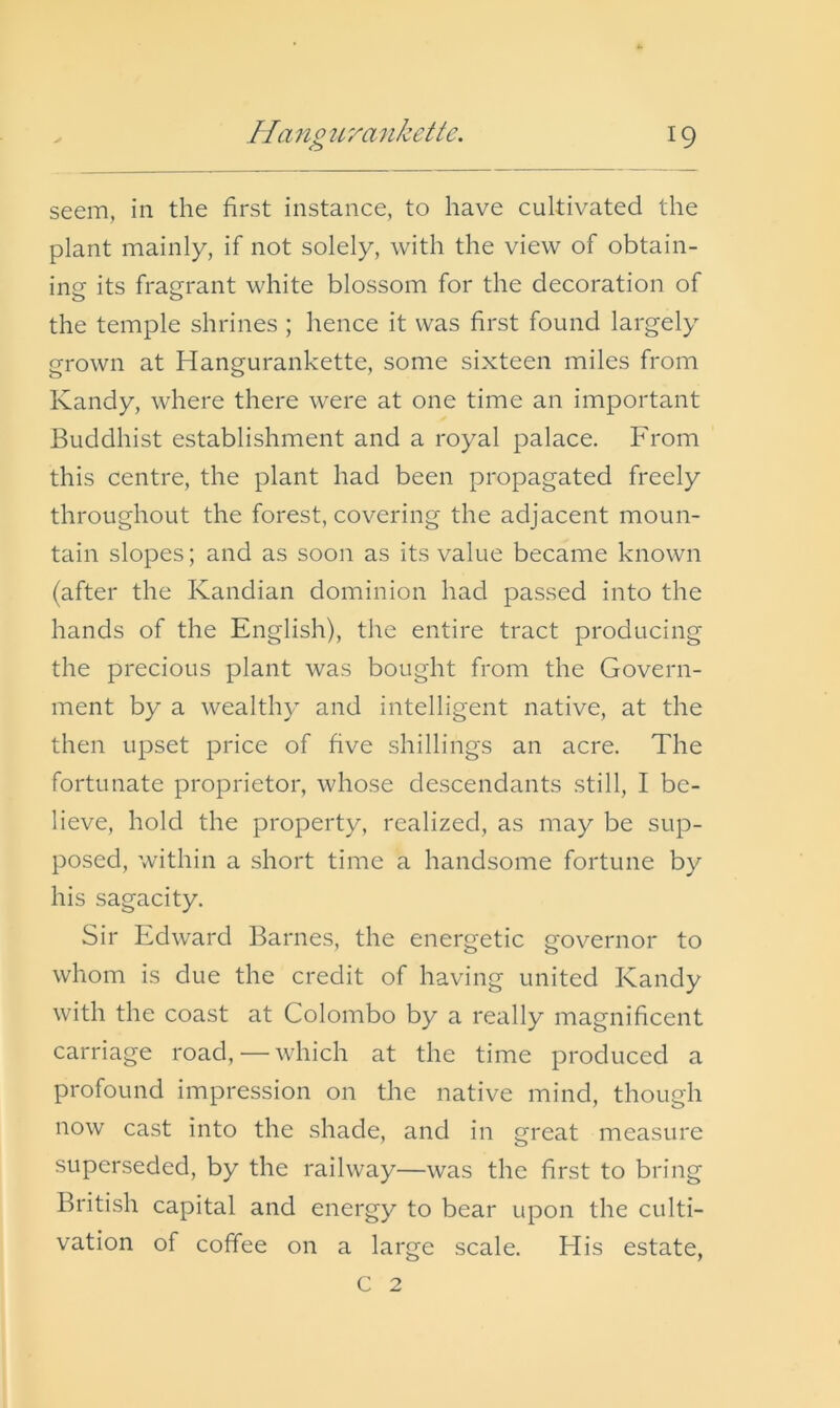 //'ino 2Lrankette. seem, in the first instance, to have cultivated the plant mainly, if not solely, with the view of obtain- ing its fragrant white blossom for the decoration of the temple shrines ; hence it was first found largely grown at Hangurankette, some sixteen miles from Kandy, where there were at one time an important Buddhist establishment and a royal palace. From this centre, the plant had been propagated freely throughout the forest, covering the adjacent moun- tain slopes; and as soon as its value became known (after the Kandian dominion had passed into the hands of the English), the entire tract producing the precious plant was bought from the Govern- ment by a wealthy and intelligent native, at the then upset price of five shillings an acre. The fortunate proprietor, whose descendants still, I be- lieve, hold the property, realized, as may be sup- posed, within a short time a handsome fortune by his sagacity. Sir Edward Barnes, the energetic gov^ernor to whom is due the credit of having united Kandy with the coast at Colombo by a really magnificent carriage road, — which at the time produced a profound impression on the native mind, though now cast into the shade, and in great measure superseded, by the railway—was the first to bring British capital and energy to bear upon the culti- vation of coffee on a large scale. His estate, C 2