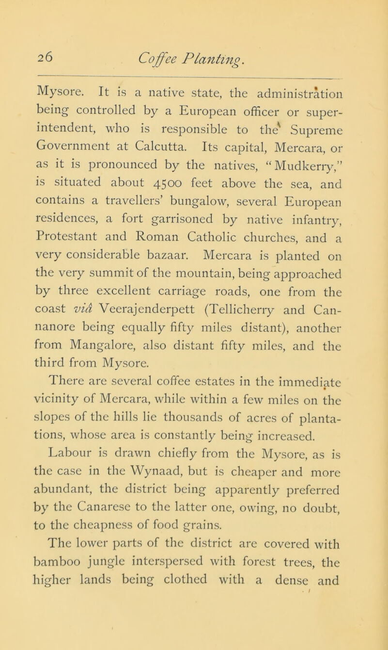 Mysore. It is a native state, the administration being controlled by a European officer or super- intendent, who is responsible to the' Supreme Government at Calcutta. Its capital, Mercara, or as it is pronounced by the natives, “Mudkeriy,” is situated about 4500 feet above the sea, and contains a travellers’ bungalow, several European residences, a fort garrisoned by native infantry, Protestant and Roman Catholic churches, and a very considerable bazaar. Mercara is planted on the very summit of the mountain, being approached by three excellent carriage roads, one from the coast via Veerajenderpett (Tellicherry and Can- nanore being equally fifty miles distant), another from Mangalore, also distant fifty miles, and the third from Mysore. There are several coffee estates in the immediate vicinity of Mercara, while within a few miles on the slopes of the hills lie thousands of acres of planta- tions, whose area is constantly being increased. Labour is drawn chiefly from the Mysore, as is the case in the Wynaad, but is cheaper and more abundant, the district being apparently preferred by the Canarese to the latter one, owing, no doubt, to the cheapness of food grains. The lower parts of the district are covered with bamboo jungle interspersed with forest trees, the higher lands being clothed with a dense and