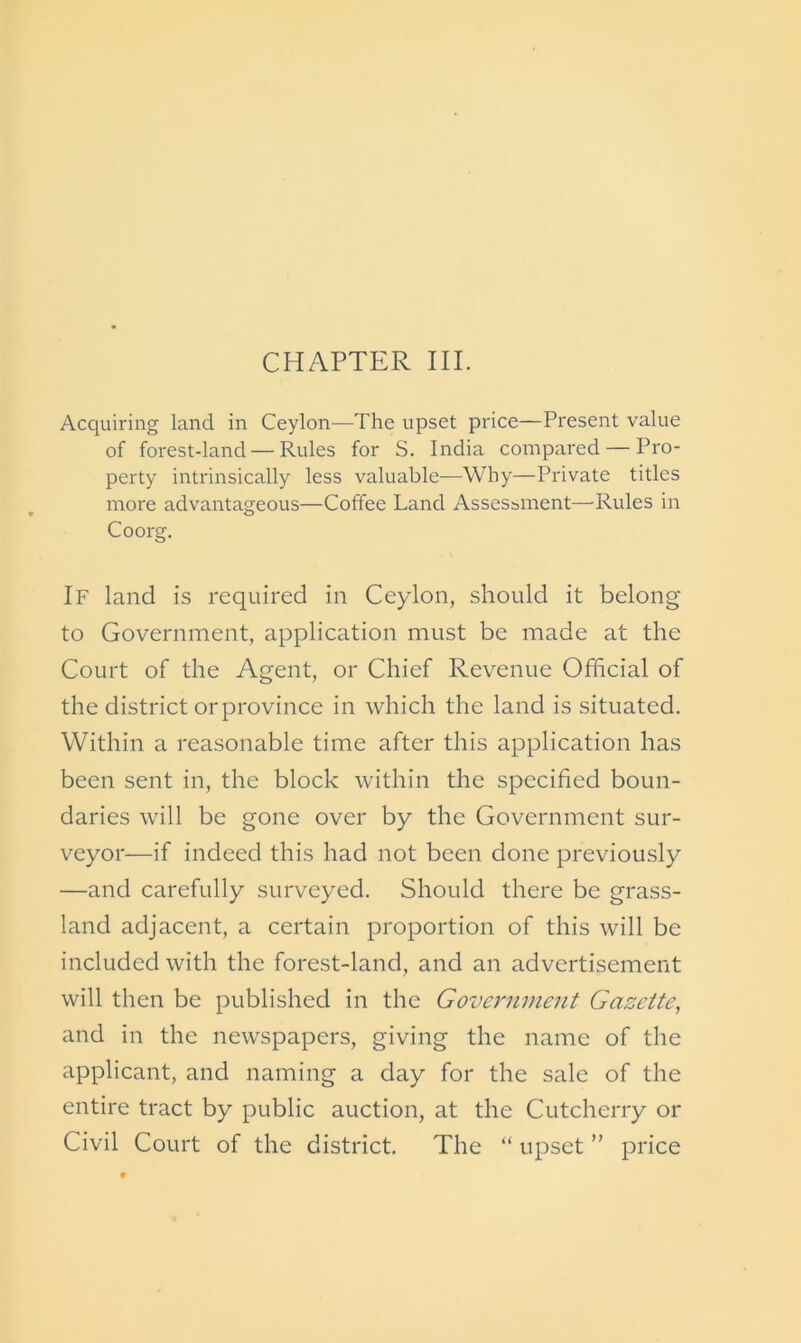 CHAPTER III. Acquiring land in Ceylon—The upset price—Present value of forest-land — Rules for S. India compared — Pro- perty intrinsically less valuable—Why—Private titles more advantageous—Coffee Land Assessment—Rules in Coorg. If land is required in Ceylon, should it belong to Government, application must be made at the Court of the Agent, or Chief Revenue Official of the district or province in which the land is situated. Within a reasonable time after this application has been sent in, the block within the specified boun- daries will be gone over by the Government sur- veyor—if indeed this had not been done previously —and carefully surveyed. Should there be grass- land adjacent, a certain proportion of this will be included with the forest-land, and an advertisement will then be published in the Government Gazette, and in the newspapers, giving the name of the applicant, and naming a day for the sale of the entire tract by public auction, at the Cutcherry or Civil Court of the district. The “ upset ” price