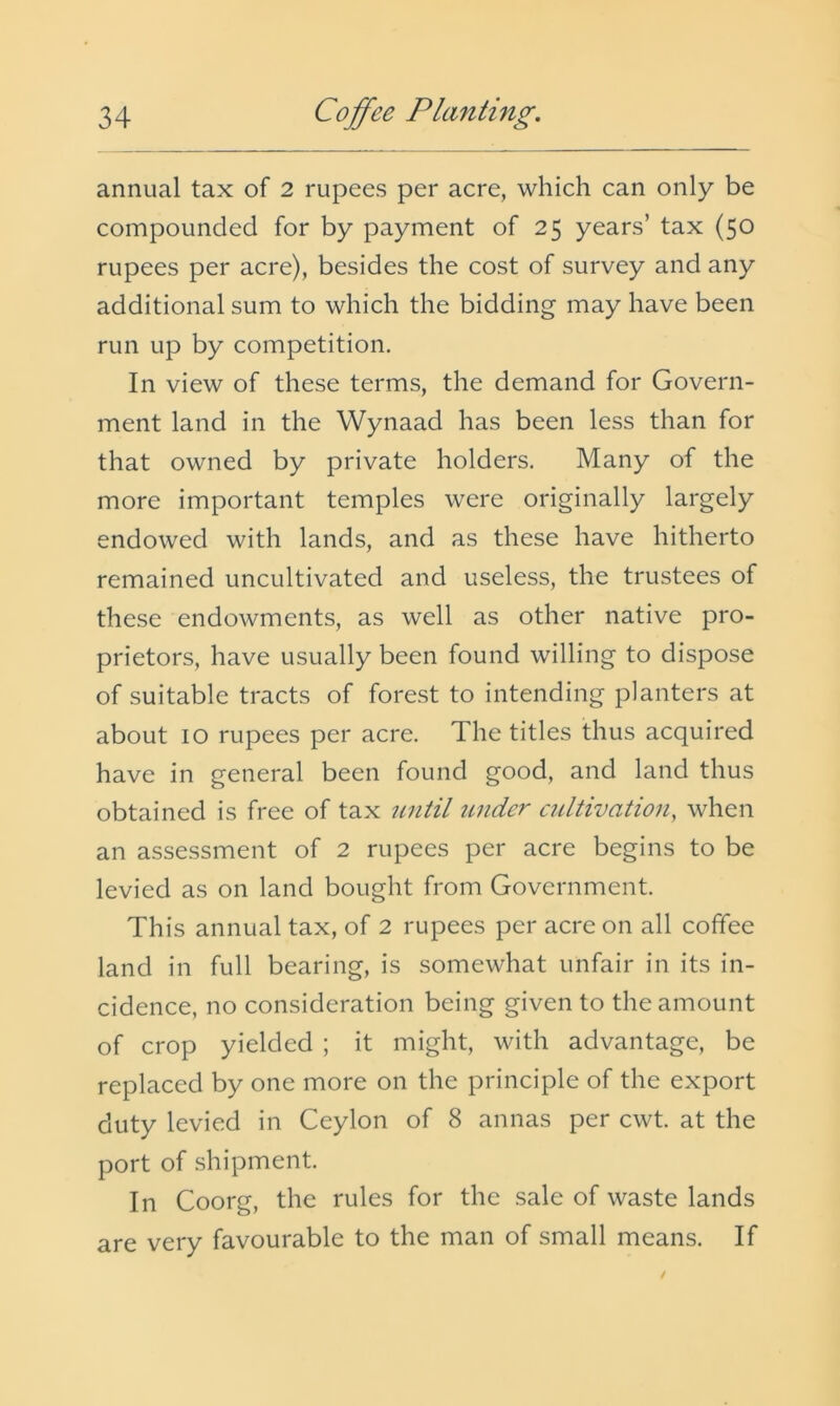 annual tax of 2 rupees per acre, which can only be compounded for by payment of 25 years’ tax (50 rupees per acre), besides the cost of survey and any additional sum to which the bidding may have been run up by competition. In view of these terms, the demand for Govern- ment land in the Wynaad has been less than for that owned by private holders. Many of the more important temples were originally largely endowed with lands, and as these have hitherto remained uncultivated and useless, the trustees of these endowments, as well as other native pro- prietors, have usually been found willing to dispose of suitable tracts of forest to intending planters at about 10 rupees per acre. The titles thus acquired have in general been found good, and land thus obtained is free of tax until under cultivation, when an assessment of 2 rupees per acre begins to be levied as on land bought from Government. This annual tax, of 2 rupees per acre on all coffee land in full bearing, is somewhat unfair in its in- cidence, no consideration being given to the amount of crop yielded ; it might, with advantage, be replaced by one more on the principle of the export duty levied in Ceylon of 8 annas per cwt. at the port of shipment. In Coorg, the rules for the sale of waste lands are very favourable to the man of small means. If