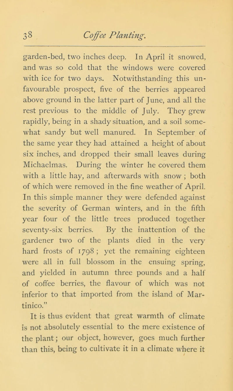 garden-bed, two inches deep. In April it snowed, and was so cold that the windows were covered with ice for two days. Notwithstanding this un- favourable prospect, five of the berries appeared above ground in the latter part of June, and all the rest previous to the middle of July. They grew rapidly, being in a shady situation, and a soil some- what sandy but well manured. In September of the same year they had attained a height of about six inches, and dropped their small leaves during Michaelmas. During the winter he covered them with a little hay, and afterwards with snow ; both of which were removed in the fine weather of April. In this simple manner they were defended against the severity of German winters, and in the fifth year four of the little trees produced together seventy-six berries. By the inattention of the gardener two of the plants died in the very hard frosts of 1798 ; yet the remaining eighteen were all in full blossom in the ensuing spring, and yielded in autumn three pounds and a half of coffee berries, the flavour of which was not inferior to that imported from the island of Mar- tinico.” It is thus evident that great warmth of climate is not absolutely essential to the mere existence of the plant; our object, however, goes much further than this, being to cultivate it in a climate where it /