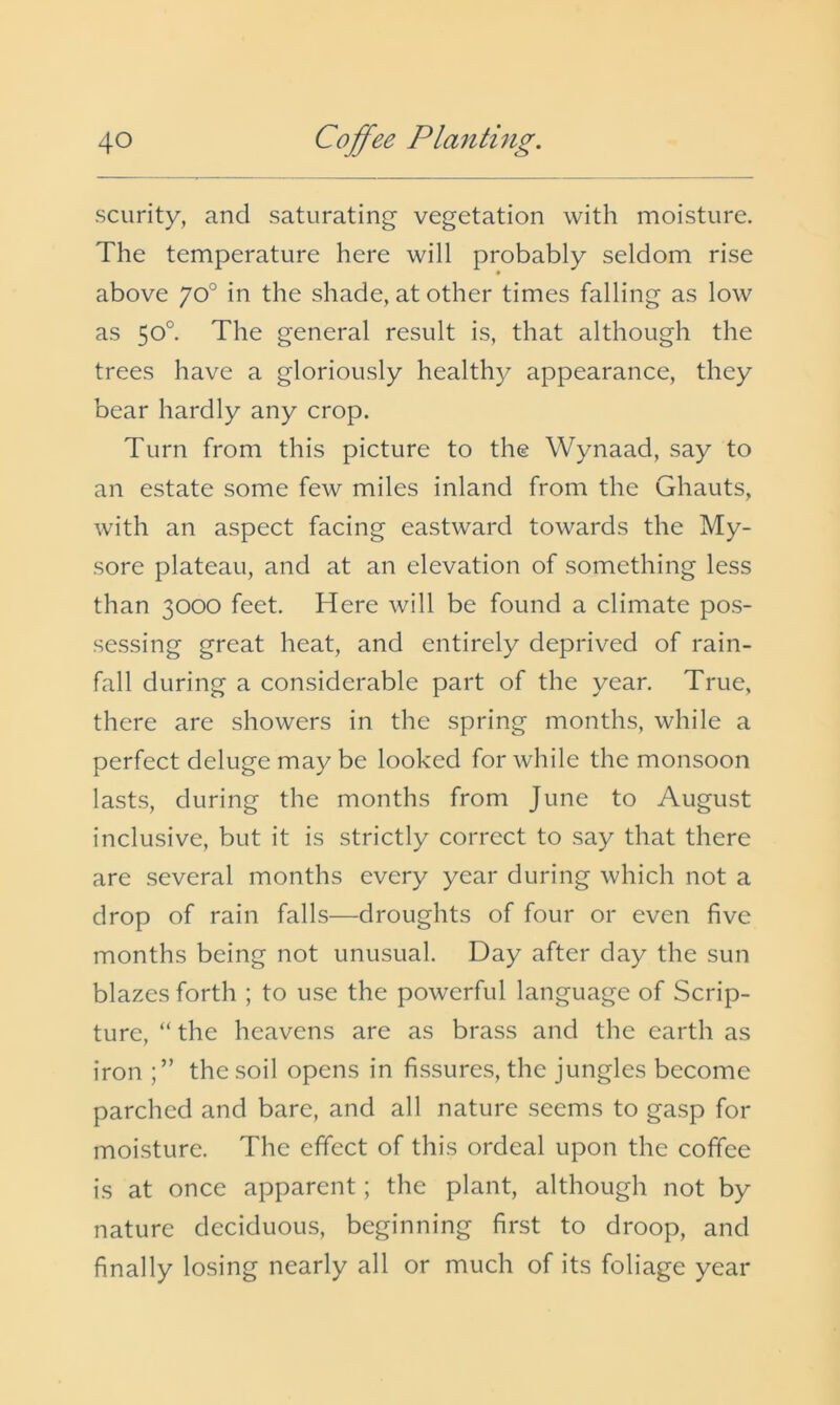 scurity, and saturating vegetation with moisture. The temperature here will probably seldom rise above 70° in the shade, at other times falling as low as 50°. The general result is, that although the trees have a gloriously healthy appearance, they bear hardly any crop. Turn from this picture to the Wynaad, say to an estate some few miles inland from the Ghauts, with an aspect facing eastward towards the My- sore plateau, and at an elevation of something less than 3000 feet. Here will be found a climate pos- sessing great heat, and entirely deprived of rain- fall during a considerable part of the year. True, there are showers in the spring months, while a perfect deluge may be looked for while the monsoon lasts, during the months from June to August inclusive, but it is strictly correct to say that there are several months every year during which not a drop of rain falls—droughts of four or even five months being not unusual. Day after day the sun blazes forth ; to use the powerful language of Scrip- ture, “ the heavens are as brass and the earth as iron the soil opens in fissures, the jungles become parched and bare, and all nature seems to gasp for moisture. The effect of this ordeal upon the coffee is at once apparent; the plant, although not by nature deciduous, beginning first to droop, and finally losing nearly all or much of its foliage year