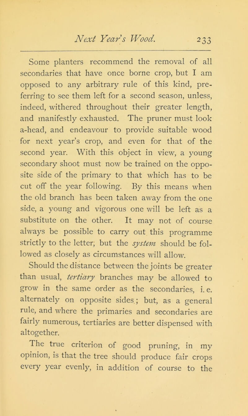 Next Years Wood. Some planters recommend the removal of all secondaries that have once borne crop, but I am opposed to any arbitrary rule of this kind, pre- ferring to see them left for a second season, unless, indeed, withered throughout their greater length, and manifestly exhausted. The pruner must look a-head, and endeavour to provide suitable wood for next year’s crop, and even for that of the second year. With this object in view, a young secondary shoot must now be trained on the oppo- site side of the primary to that which has to be cut off the year following. By this means when the old branch has been taken away from the one side, a young and vigorous one will be left as a substitute on the other. It may not of course always be possible to carry out this programme strictly to the letter, but the system should be fol- lowed as closely as circumstances will allow. Should the distance between the joints be greater than usual, tertiary branches may be allowed to grow in the same order as the secondaries, i. e. alternately on opposite sides.; but, as a general rule, and where the primaries and secondaries are fairly numerous, tertiaries are better dispensed with altogether. The true criterion of good pruning, in my opinion, is that the tree should produce fair crops every year evenly, in addition of course to the