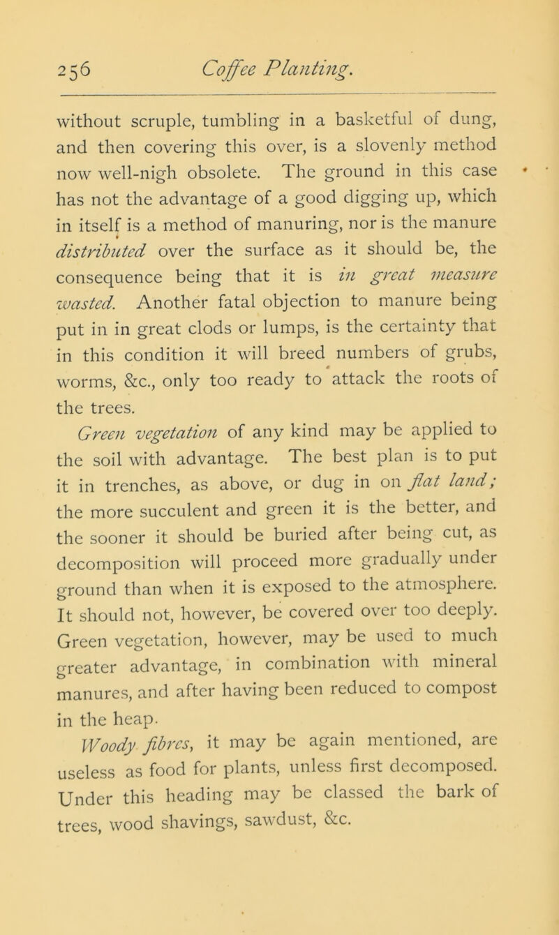 without scruple, tumbling in a basketful of dung, and then covering this over, is a slovenly method now well-nigh obsolete. The ground in this case has not the advantage of a good digging up, which in itself is a method of manuring, nor is the manure t distributed over the surface as it should be, the consequence being that it is in great measure zvasted. Another fatal objection to manure being put in in great clods or lumps, is the certainty that in this condition it will breed numbers of grubs, worms, &c., only too read}^ to attack the roots of the trees. Green z)egetation of any kind may be applied to the soil with advantage. The best plan is to put it in trenches, as above, or dug in on flat land; the more succulent and green it is the better, and the sooner it should be buried after being cut, as decomposition will proceed more gradually under ground than when it is exposed to the atmospheie. It should not, however, be covered over too deeply. Green vegetation, however, may be used to much greater advantage, in combination with mineral manures, and after having been reduced to compost in the heap. Woody fibres, it may be again mentioned, are useless as food for plants, unless first decomposed. Under this heading may be classed the bark of trees, wood shavings, saw dust, &c.