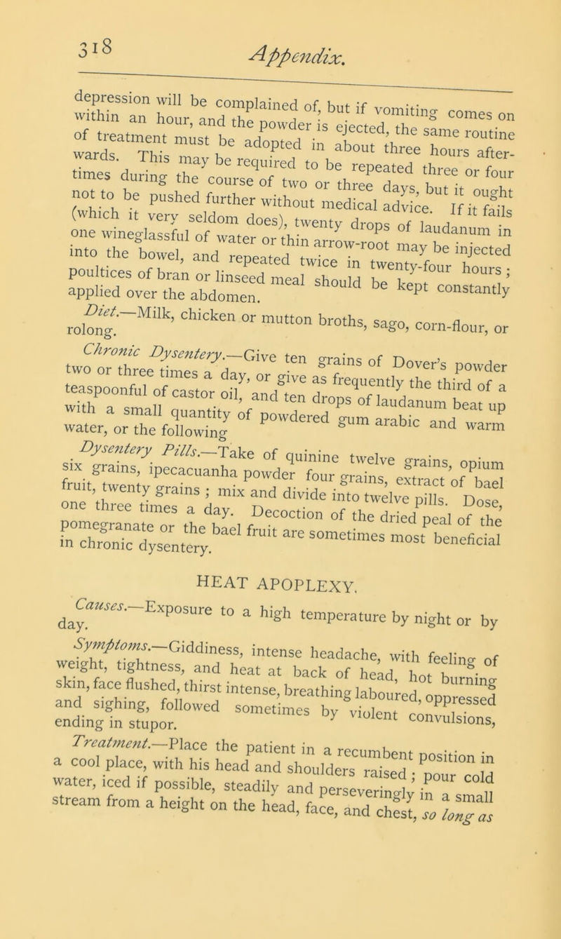 i8 wkhTn'an l^ur'and^he no1 ir‘”r :ct^:r-ir (-r.:« one wineglassfiil of water nrHii ^ P ^ laudanum m into the bowel, and repeated tw^r^twenTfo ' f poultices of bran or linseed meal shonlrl 1 ^ hours; applied over the abdomen ’'^P' rol™^~'“''’ ^^go. corn-flour, or iiaiBgsp: water, or the followincr ^ or L-r iaT rrr .rhrrrrnr “ heat apoplexy. ^aC«t«ar.-Exposure to a high temperature by night or by Giddiness, intense headache, with feelinv of weight, tightness, and heat at back of head hot f ® skin, face flushed, thirst intense breathin? Inbo ’ a ' water, iced if possible, steadily and perseveringly’ in stream from a height on the head, face, and ch?s r. loTPis