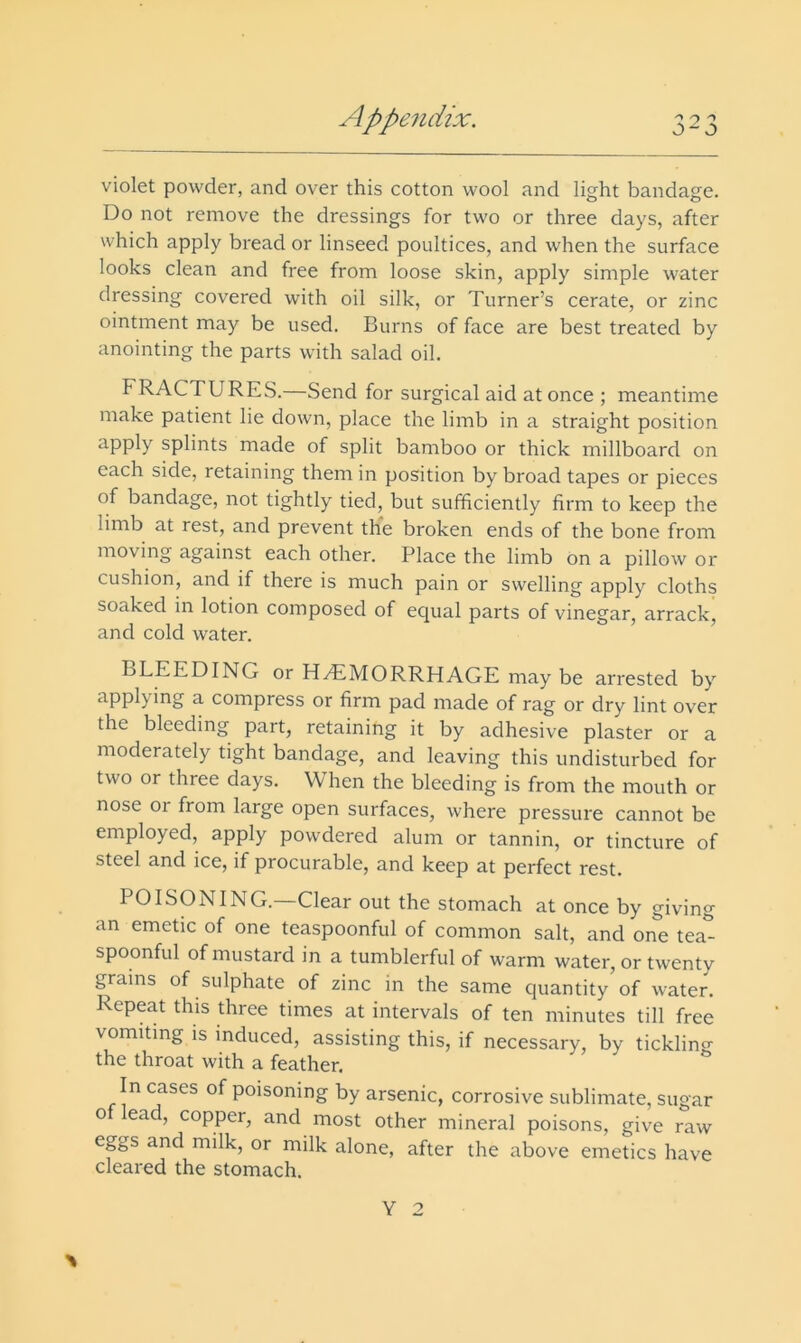 violet powder, and over this cotton wool and light bandage. Do not remove the dressings for two or three days, after which apply bread or linseed poultices, and when the surface looks clean and free from loose skin, apply simple water dressing covered with oil silk, or Turner’s cerate, or zinc ointment may be used. Burns of face are best treated by anointing the parts with salad oil. FRACTURES.—Send for surgical aid at once ; meantime make patient lie down, place the limb in a straight position apply splints made of split bamboo or thick millboard on each side, retaining them in position by broad tapes or pieces of bandage, not tightly tied, but sufficiently firm to keep the limb at rest, and prevent th*e broken ends of the bone from moving against each other. Place the limb bn a pillow or cushion, and if there is much pain or swelling apply cloths soaked in lotion composed of equal parts of vinegar, arrack, and cold water. BLEEDING or HzEMORRHAGE may be arrested by appl), ing a compress or firm pad made of rag or dry lint over the bleeding part, retaining it by adhesive plaster or a moderately tight bandage, and leaving this undisturbed for two or three days. When the bleeding is from the mouth or nose or from large open surfaces, where pressure cannot be employed, apply powdered alum or tannin, or tincture of steel and ice, if procurable, and keep at perfect rest. POISONING.—Clear out the stomach at once by giving an emetic of one teaspoonful of common salt, and one tea^ spoonful of mustard in a tumblerful of warm water, or twenty grams of sulphate of zinc in the same quantity of water. Repeat this three times at intervals of ten minutes till free vomiting IS induced, assisting this, if necessary, by tickling the throat with a feather. In cases of poisoning by arsenic, corrosive sublimate, sugar of lead, copper, and most other mineral poisons, give raw eggs and milk, or milk alone, after the above emetics have cleared the stomach. % Y 2