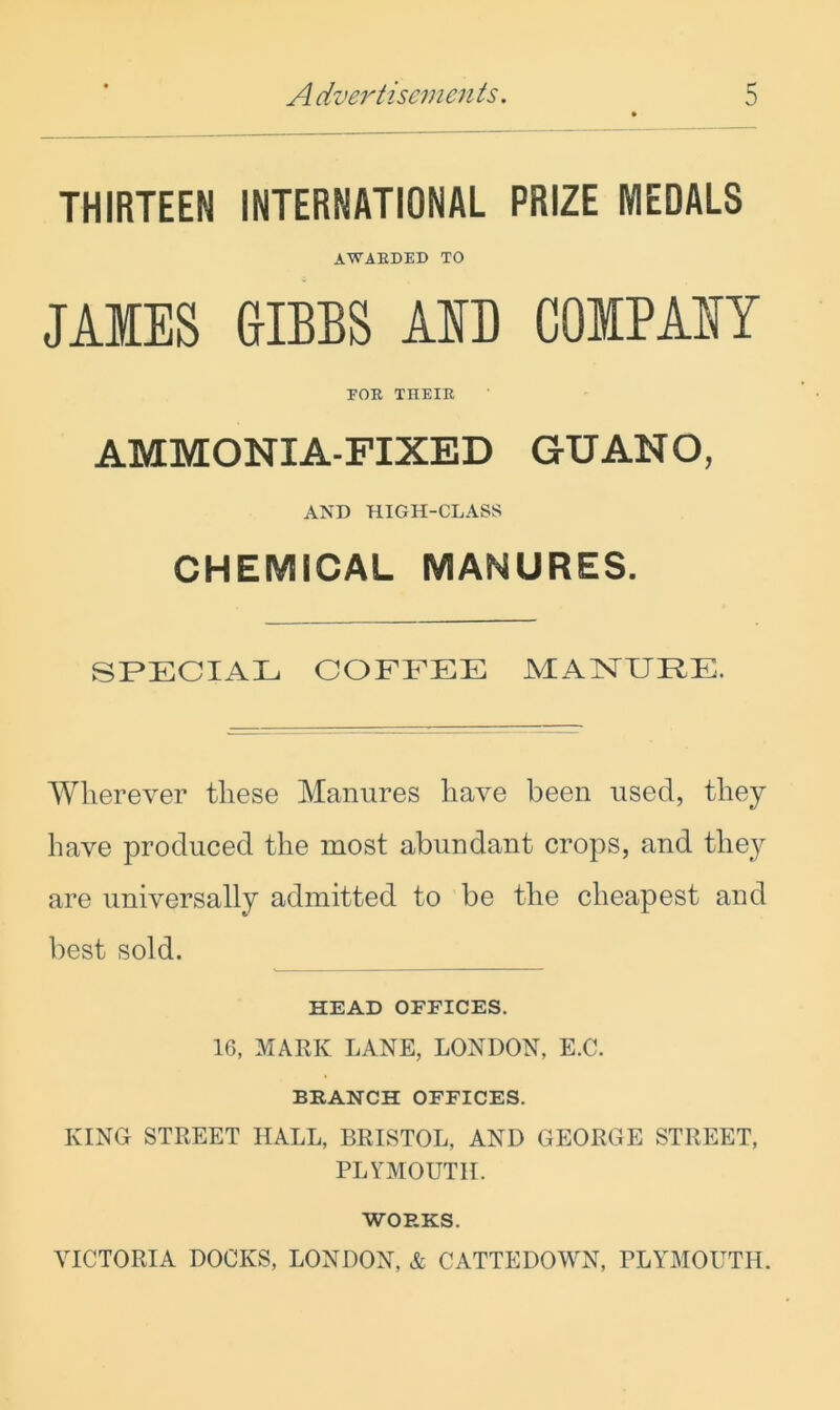 THIRTEEN INTERNATIONAL PRIZE MEDALS AWARDED TO JAMES &IBBS AID COIPAIY FOR THEIR AMMONIA-FIXED GUANO, AND HIGH-CLASS CHEMICAL MANURES. SPECIAL COFFEE MAISTUPE. Wherever these Manures have been used, they have produced the most abundant crops, and they are universally admitted to be the cheapest and best sold. HEAD OFFICES. 16, MARK LANE, LONDON, E.C. BRANCH OFFICES. KING STREET HALL, BRISTOL, AND GEORGE STREET, PLYMOUTH. WORKS. VICTORIA DOCKS, LONDON, & CATTEDOWN, PLYMOUTH.