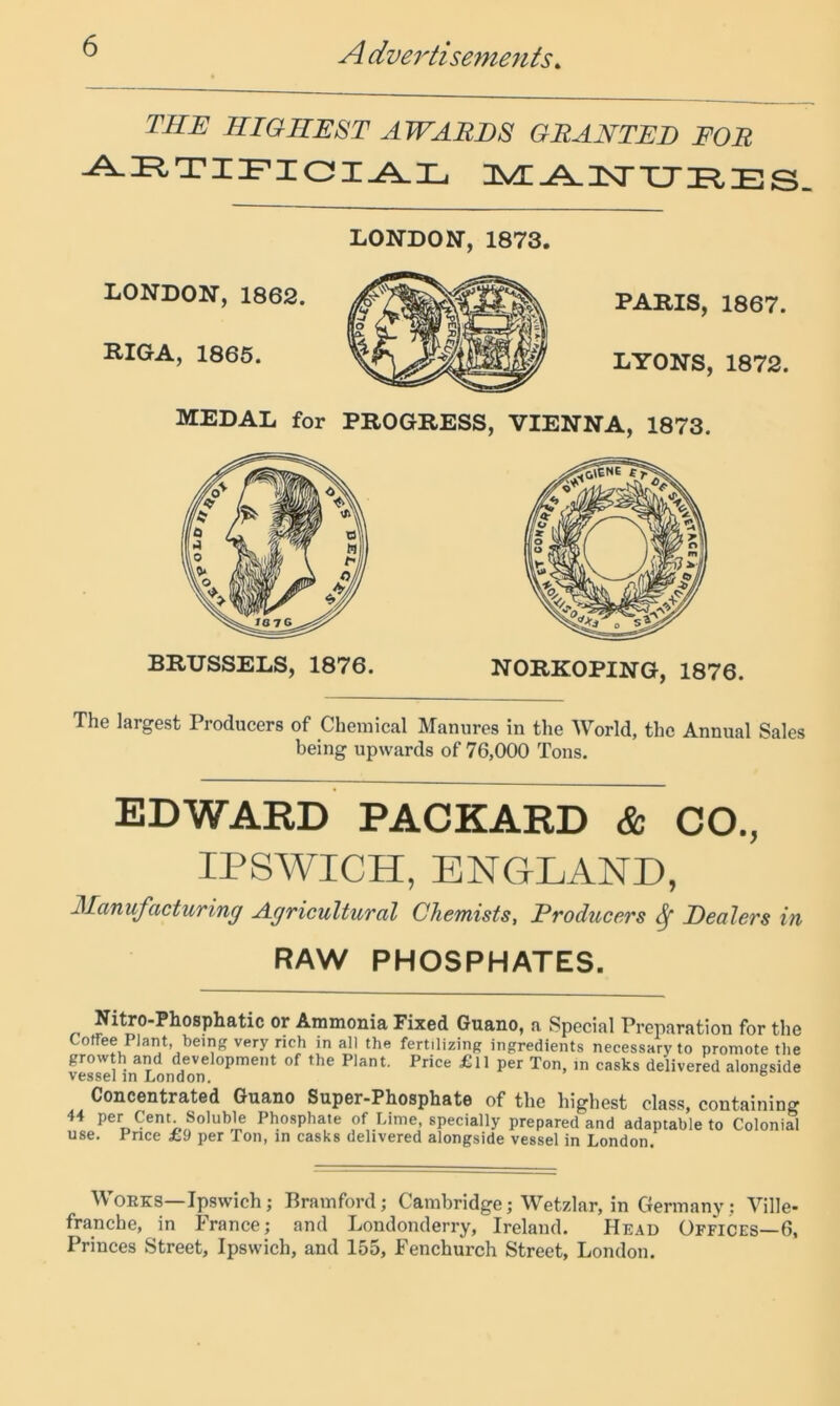 THE HIGHEST AWARDS GRANTED FOR 3^^-A. nsr xj E s- LONDON, 1862. RIGA, 1865. LONDON, 1873. PARIS, 1867. LYONS, 1872. MEDAL for PROGRESS, VIENNA, 1873. The largest Producers of Chemical Manures in the World, the Annual Sales being upwards of 76,000 Tons. EDWARD PACKARD & CO., IPSWICH, ENGLAND, Manufacturing Agricultural Chemists, Producers ^ Dealers hi RAW PHOSPHATES. „ Ammonia Fixed Guano, a Special Preparation for the Coffee Plant, being very rich in all the fertilizing ingredients necessary to promote the growth and development of the Plant. Price £ll per Ton, in casks delivered alongside vessel m London. ® Concentrated Guano Super-Phosphate of the highest class, containing 44 per Cent Soluble Phosphate of Lime, specially prepared and adaptable to Colonial use. Pnee £9 per Ton, in casks delivered alongside vessel in London. Works—Ipswich; Pramford; Cambridge; Wetzlar, in Germany ; Ville- franche, in France; and Londonderry, Ireland. Head Offices—6, Princes Street, Ipswich, and 155, Fenchurch Street, London.