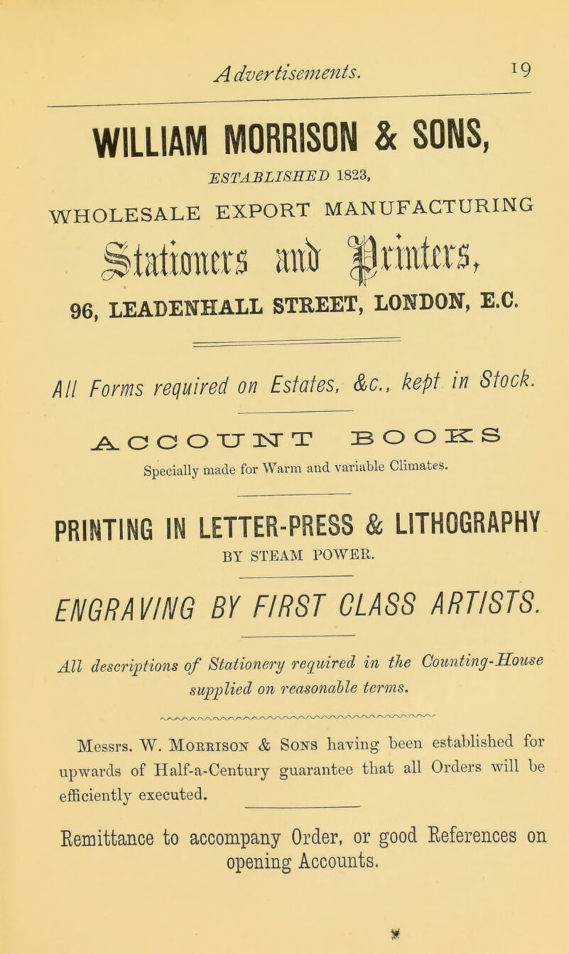 WILLIAM MORRISON & SONS, ESTABLISHED 1823. WHOLESALE EXPORT MANUFACTURING 96, LEADENHALL STREET, LONDON, E.C. All Forms required on Estates, &c., kept in Stock. O O O XJ 1ST T B o o k: s Specially made for Warm and variable Climates. PRINTING IN LETTER-PRESS & LITHOGRAPHY BY STEAM POWER. EMGRAVIIIIG BY FIRST GLASS ARTISTS. All descriptions of Stationery required in the Counting-JLouse supplied on reasonable terms. Messrs. W. Morrison & Sons having been established for upwards of Half-a-Century guarantee that all Orders will be efficiently executed. Eemittance to accompany Order, or good Eeferences on opening Accounts.