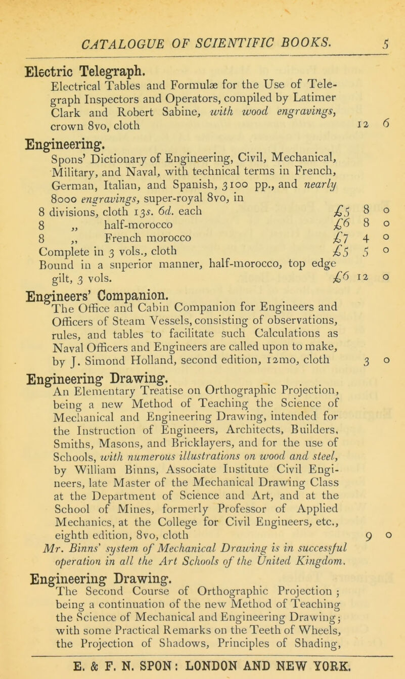 Electric Teleg^raph. Electrical Tables and Formulae for the Use of Tele- graph Inspectors and Operators, compiled by Latimer Clark and Robert Sabine, with wood engravings, crown 8vo, cloth Engineering. Spoils’ Dictionary of Engineering, Civil, Mechanical, Military, and Naval, with technical terms in French, German, Italian, and Spanish, 3100 pp., and nearly 8000 ensravings, super-royal 8vo, in 8 divisions, cloth 13^. 6d. each 8 „ half-morocco 8 „ French morocco Complete in 3 vols., cloth Round in a superior manner, half-morocco, top edge gilt, 3 vols. £1^ Engineers’ Companion. The Office and Cabin Companion for Engineers and Officers of Steam Vessels, consisting of observations, rules, and tables to facilitate such Calculations as Naval Officers and Engineers are called upon to make, by J. Simond Holland, second edition, lamo, cloth Engineering Drawing. An Elementary Treatise on Orthographic Projection, being a new Method of Teaching the Science of Mechanical and Engineering Drawing, intended for the Instruction of Engineers, Architects, Builders, Smiths, Masons, and Bricklayers, and for the use of Schools, ivit/i numerous illustrations on wood and steel, by William Binns, Associate Institute Civil Engi- neers, late Master of the Mechanical Drawing Class at the Department of Science and Art, and at the School of Mines, formerly Professor of Applied Mechanics, at the College for Civil Engineers, etc., eighth edition, 8vo, cloth Mr. Binns' system of Mechanical Drawing is in successful operation in ail the Art Schools of the United Kingdom. Engineering Drawing. The Second Course of Orthographic Projection ; being: a continuation of the new Method of Teaching: O , ^ O the Science of Mechanical and Engineering Drawing; with some Practical Remarks on the Teeth of Wheels, the Projection of Shadows, Principles of Shading, 12 8 12 3 9 6 o o o o