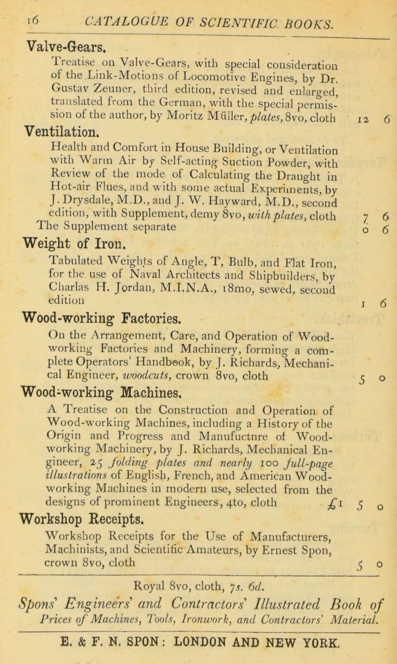 Valve-Gears. Treatise on Valve-Gears, with special consideration of the Link-Motions of Locomotive Engines, by Dr. Gustav Zeuner, third edition, revised and enlarged, transla.ted from the German, with the special permis- sion of the author, by Moritz Muller, plates, 8vo, cloth • 12 6 Ventilation. Health and Comfort in House Building, or Ventilation with Warm Air by Self-acting Suction Powder, with Review of the mode of Calculating the Draught in Hot-air Flues, and with some actual Experiments, by J. Drysdale, M.D., and J. W. Hayward, M.D., second edition, with Supplement, demy 8vo, with plates, cloth 7 6 The Supplement separate d 6 Weight of Iron. Tabulated Weights of Angle, T, Bulb, and Flat Iron, for the use of Naval Architects and Shipbuilders, by Charlas H. Jordan, M.I.N.A., i8mo, sewed, second edition j ^ Wood-working Factories. On the Arrangement, Care, and Operation of Wood- working Factories and Machinery, forming a com- plete Operators’ Handbook, by J. Richards, Mechani- cal Engineer, woodcuts, crown 8vo, cloth j o Wood-working Machines. A Treatise on the Construction and Operation of Wood-working Machines, including a History of the Origin and Progress and Manufuctnre of Wood- working Machinery, by J. Richards, Mechanical En- gineer, 25 folding plates and nearly 100 full-page illustrations of English, French, and American Wood- working Machines in modern use, selected from the designs of prominent Engineers, 4to, cloth J o Workshop Receipts. Workshop Receipts for the Use of Manufacturers, Machinists, and Scientific Amateurs, by Ernest Spon, crown 8vo, cloth 5 o Royal 8vo, cloth, ^s. 6d. Sports Engineers' and Contractors' Illustrated Book of Prices of Machines, Tools, Ironwork, and Contractors' Material.