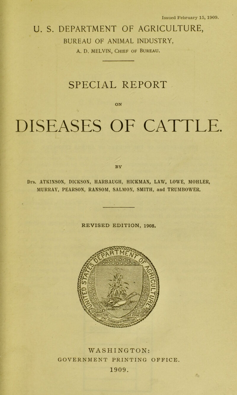 Issued February 15, 1909. U. S. DEPARTMENT OF AGRICULTURE, BUREAU OF ANIMAL INDUSTRY, A. D. MELVIN, Chief of Bureau. SPECIAL REPORT ON DISEASES OF CATTLE BY Drs. ATKINSON, DICKSON, HARBAUGH, HICKMAN, LAW, LOWE, MOHLER, MURRAY, PEARSON, RANSOM, SALMON, SMITH, and TRUMBOWER. REVISED EDITION, 1908. WASHINGTON: GOVERNMENT PRINTING OFFICE. 1909.