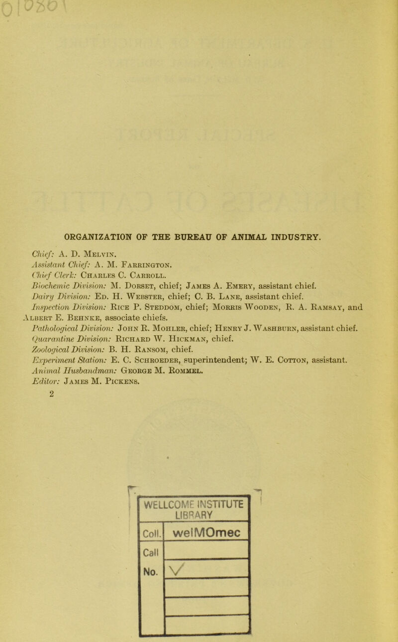 ORGANIZATION OF THE BUREAU OF ANIMAL INDUSTRY. Chief: A. D. Melvin. Assistant Chief: A. M. Farrington. Chief Clerk: Charles C. Carroll. Biochemic Division: M. Dorset, chief; James A. Emery, assistant chief. Dairy Division: Ed. H. Webster, chief; C. B. Lane, assistant chief. Inspection Division: Rice P. Steddom, chief; Morris Wooden, R. A. Ramsay, and Albert E. Behnke, associate chiefs. Pathological Division: John R. Mohler, chief; Henry J. Washburn, assistant chief. Quarantine Division: Richard W. Hickman, chief. Zoological Division: B. H. Ransom, chief. Experiment Station: E. C. Schroeder, superintendent; W. E. Cotton, assistant. Animal Husbandman: George M. Rommel. Editor: James M. Pickens. 2 WELLCOME INSTITUTE LIBRARY Coll. weiMOmec Call No. V