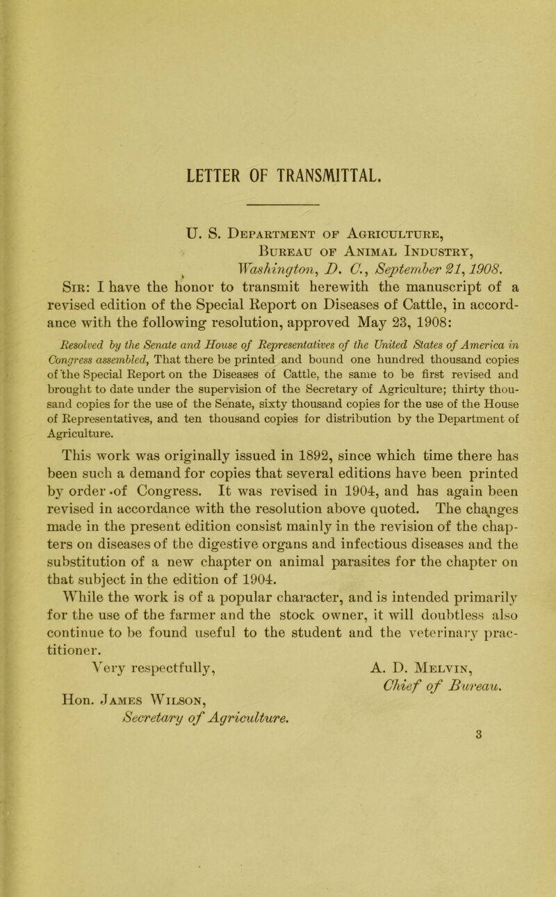 LETTER OF TRANSMITTAL. U. S. Department of Agriculture, Bureau of Animal Industry, Washington, D. C., September 1908. Sir: I have the honor to transmit herewith the manuscript of a revised edition of the Special Report on Diseases of Cattle, in accord- ance with the following resolution, approved May 23, 1908: Resolved, by the Senate and House of Representatives of the United States of America in Congress assembled, That there be printed and bound one hundred thousand copies of 'the Special Report on the Diseases of Cattle, the same to be first revised and brought to date under the supervision of the Secretary of Agriculture; thirty thou- sand copies for the use of the Senate, sixty thousand copies for the use of the House of Representatives, and ten thousand copies for distribution by the Department of Agriculture. This work was originally issued in 1892, since which time there has been such a demand for copies that several editions have been printed b}^ order .of Congress. It was revised in 1904, and has again been revised in accordance with the resolution above quoted. The changes made in the present edition consist mainly in the revision of the chap- ters on diseases of the digestive organs and infectious diseases and the substitution of a new chapter on animal parasites for the chapter on that subject in the edition of 1901. While the work is of a popular character, and is intended primarily for the use of the farmer and the stock owner, it will doubtless also continue to be found useful to the student and the veterinary prac- titioner. Very respectfully, A. D. Melvin, Chief of Bureau. Hon. James Wilson, Secretary of Agriculture.