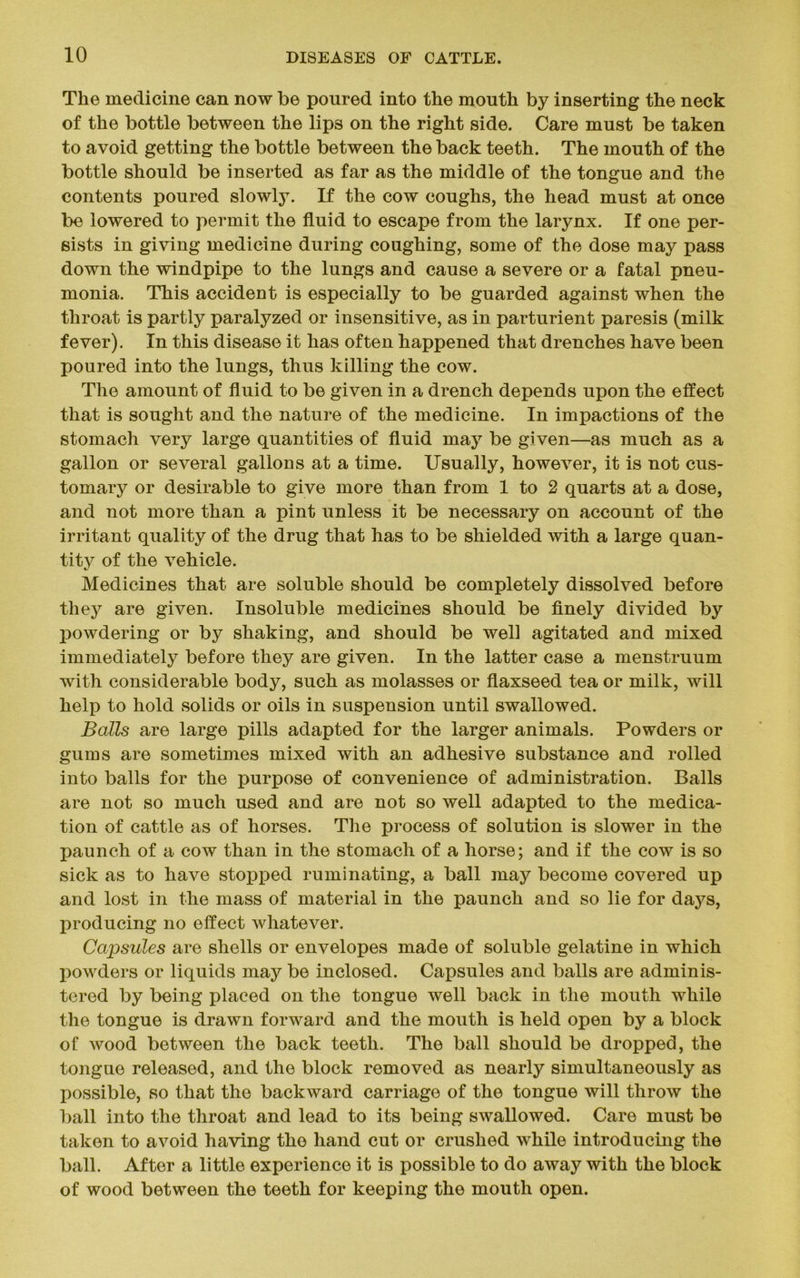 The medicine can now be poured into the mouth by inserting the neck of the bottle between the lips on the right side. Care must be taken to avoid getting the bottle between the back teeth. The mouth of the bottle should be inserted as far as the middle of the tongue and the contents poured slowly. If the cow coughs, the head must at once be lowered to permit the fluid to escape from the larynx. If one per- sists in giving medicine during coughing, some of the dose may pass down the windpipe to the lungs and cause a severe or a fatal pneu- monia. This accident is especially to be guarded against when the throat is partly paralyzed or insensitive, as in parturient paresis (milk fever). In this disease it has often happened that drenches have been poured into the lungs, thus killing the cow. The amount of fluid to be given in a drench depends upon the effect that is sought and the nature of the medicine. In impactions of the stomach very large quantities of fluid may be given—as much as a gallon or several gallons at a time. Usually, however, it is not cus- tomary or desirable to give more than from 1 to 2 quarts at a dose, and not more than a pint unless it be necessary on account of the irritant quality of the drug that has to be shielded with a large quan- tity of the vehicle. Medicines that are soluble should be completely dissolved before they are given. Insoluble medicines should be finely divided by powdering or by shaking, and should be well agitated and mixed immediately before they are given. In the latter case a menstruum with considerable body, such as molasses or flaxseed tea or milk, will help to hold solids or oils in suspension until swallowed. Balls are large pills adapted for the larger animals. Powders or gums are sometimes mixed with an adhesive substance and rolled into balls for the purpose of convenience of administration. Balls are not so much used and are not so well adapted to the medica- tion of cattle as of horses. The process of solution is slower in the paunch of a cow than in the stomach of a horse; and if the cow is so sick as to have stopped ruminating, a ball may become covered up and lost in the mass of material in the paunch and so lie for days, producing no effect whatever. Capsules are shells or envelopes made of soluble gelatine in which powders or liquids may be inclosed. Capsules and balls are adminis- tered by being placed on the tongue well back in the mouth while the tongue is drawn forward and the mouth is held open by a block of wood between the back teeth. The ball should be dropped, the tongue released, and the block removed as nearly simultaneously as possible, so that the backward carriage of the tongue will throw the ball into the throat and lead to its being swallowed. Care must be taken to avoid having the hand cut or crushed while introducing the ball. After a little experience it is possible to do away with the block of wood between the teeth for keeping the mouth open.