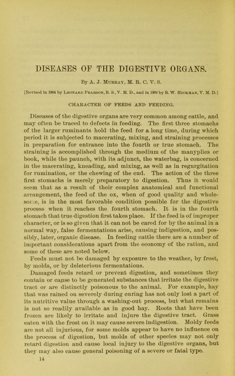 DISEASES OF THE DIGESTIVE ORGANS. By A. J. Murray, M. R. C. Y. S. [Revised in 1904 by Leonard Pearson, B. S., V. M. D., and in 1908 by R. W. Hickman, V. M. D.] CHARACTER OF FEEDS AND FEEDING. Diseases of the digestive organs are very common among cattle, and may often be traced to defects in feeding. The first three stomachs of the larger ruminants hold the feed for a long time, during which period it is subjected to macerating, mixing, and straining processes in preparation for entrance into the fourth or true stomach. The straining is accomplished through the medium of the many plies or book, while the paunch, with its adjunct, the waterbag, is concerned in the macerating, kneading, and mixing, as well as in regurgitation for rumination, or the chewing of the cud. The action of the three first stomachs is merely preparatory to digestion. Thus it would seem that as a result of their complex anatomical and functional arrangement, the feed of the ox, when of good quality and whole- some, is in the most favorable condition possible for the digestive process when it reaches the fourth stomach. It is in the fourth stomach that true digestion first takes place. If the feed is of improper character, or is so given that it can not be cared for by the animal in a normal way, false fermentations arise, causing indigestion, and pos- sibly, later, organic disease. In feeding cattle there are a number of important considerations apart from the economy of the ration, and some of these are noted below. Feeds must not be damaged by exposure to the weather, by frost, by molds, or by deleterious fermentations. Damaged feeds retard or prevent digestion, and sometimes they contain or capse to be generated substances that irritate the digestive tract or are distinctly poisonous to the animal. For example, hay that was rained on severely during curing has not only lost a part of its nutritive value through a washing-out process, but what remains is not so readily available as in good hay. Roots that have been frozen are likely to irritate and injure the digestive tract. Grass eaten with the frost on it may cause severe indigestion. Moldy feeds are not all injurious, for some molds appear to have no influence on the process of digestion, but molds of other species may not only retard digestion and cause local injury to the digestive organs, but they may also cause general poisoning of a severe or fatal type.