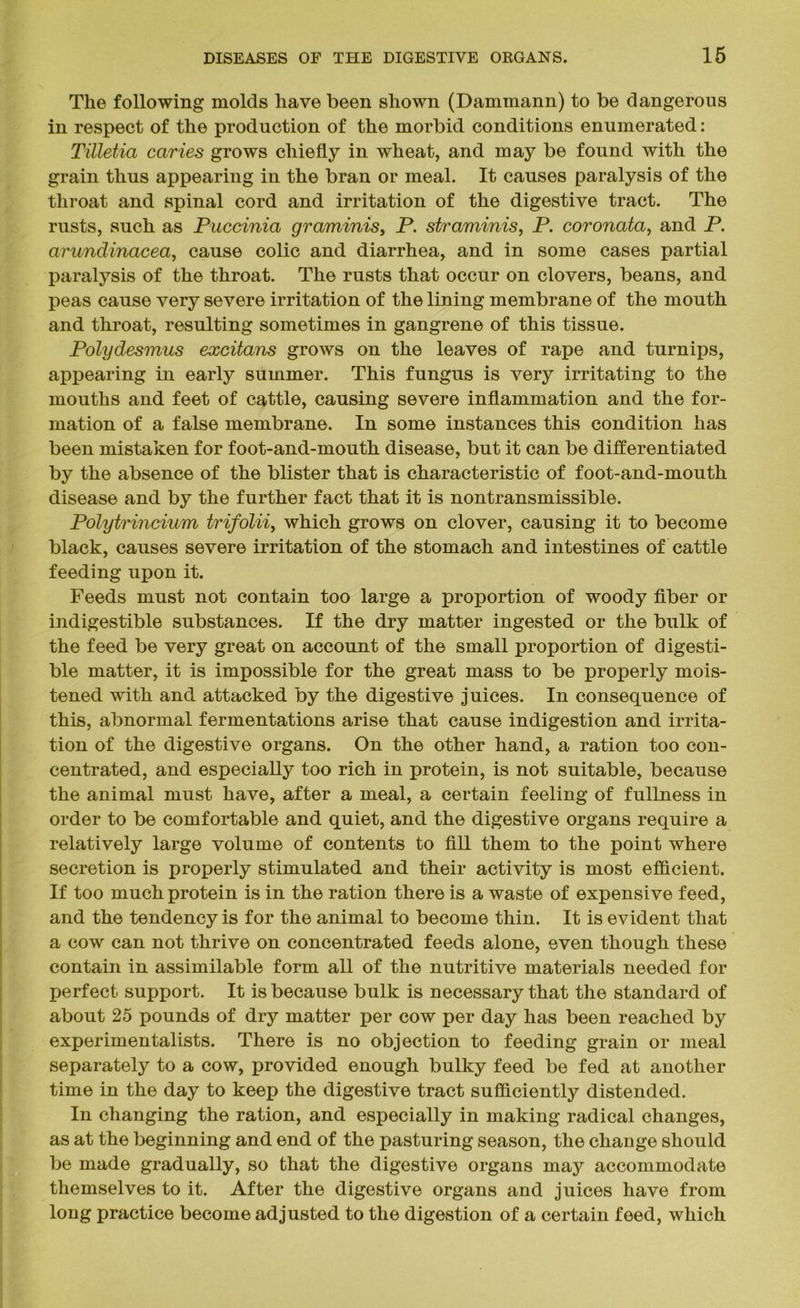 The following molds have been shown (Dammann) to be dangerous in respect of the production of the morbid conditions enumerated: Tilletia caries grows chiefly in wheat, and may be found with the grain thus appearing in the bran or meal. It causes paralysis of the throat and spinal cord and irritation of the digestive tract. The rusts, such as Puccinia graminis, P. straminis, P. coronata, and P. arundinacea, cause colic and diarrhea, and in some cases partial paralysis of the throat. The rusts that occur on clovers, beans, and peas cause very severe irritation of the lining membrane of the mouth and throat, resulting sometimes in gangrene of this tissue. Polydesmus excitans grows on the leaves of rape and turnips, appearing in early summer. This fungus is very irritating to the mouths and feet of cattle, causing severe inflammation and the for- mation of a false membrane. In some instances this condition has been mistaken for foot-and-mouth disease, but it can be differentiated by the absence of the blister that is characteristic of foot-and-mouth disease and by the further fact that it is nontransmissible. Polytrincium trifolii, which grows on clover, causing it to become black, causes severe irritation of the stomach and intestines of cattle feeding upon it. Feeds must not contain too large a proportion of woody fiber or indigestible substances. If the dry matter ingested or the bulk of the feed be very great on account of the small proportion of digesti- ble matter, it is impossible for the great mass to be properly mois- tened with and attacked by the digestive juices. In consequence of this, abnormal fermentations arise that cause indigestion and irrita- tion of the digestive organs. On the other hand, a ration too con- centrated, and especially too rich in protein, is not suitable, because the animal must have, after a meal, a certain feeling of fullness in order to be comfortable and quiet, and the digestive organs require a relatively large volume of contents to fill them to the point where secretion is properly stimulated and their activity is most efficient. If too much protein is in the ration there is a waste of expensive feed, and the tendency is for the animal to become thin. It is evident that a cow can not thrive on concentrated feeds alone, even though these contain in assimilable form all of the nutritive materials needed for perfect support. It is because bulk is necessary that the standard of about 25 pounds of dry matter per cow per day has been reached by experimentalists. There is no objection to feeding grain or meal separately to a cow, provided enough bulky feed be fed at another time in the day to keep the digestive tract sufficiently distended. In changing the ration, and especially in making radical changes, as at the beginning and end of the pasturing season, the change should be made gradually, so that the digestive organs may accommodate themselves to it. After the digestive organs and juices have from long practice become adjusted to the digestion of a certain feed, which