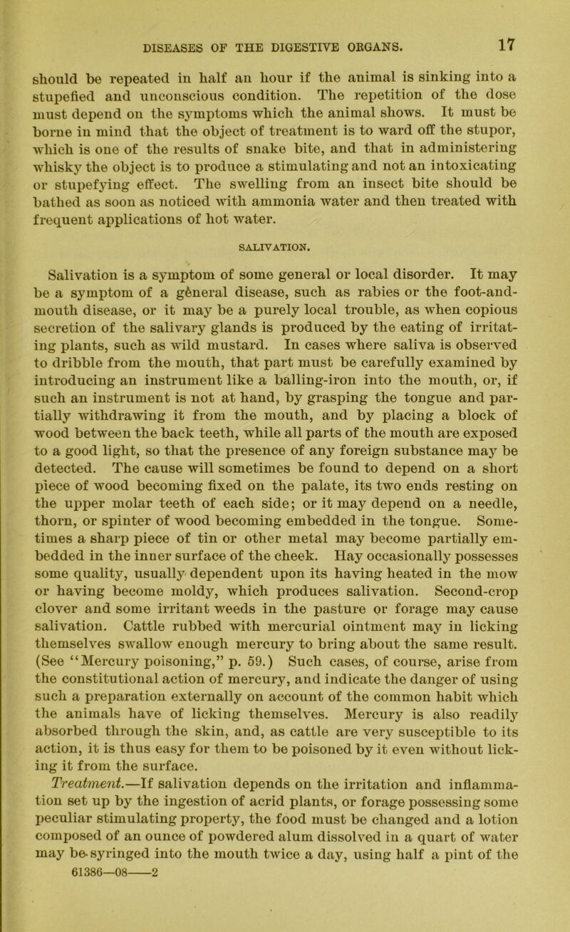 should he repeated in half an hour if the animal is sinking into a stupefied and unconscious condition. The repetition of the dose must depend on the symptoms which the animal shows. It must be borne in mind that the object of treatment is to ward off the stupor, which is one of the results of snake bite, and that in administering whisky the object is to produce a stimulating and not an intoxicating or stupefying effect. The swelling from an insect bite should be bathed as soon as noticed with ammonia water and then treated with frequent applications of hot water. SALIVATION. Salivation is a symptom of some general or local disorder. It may be a symptom of a general disease, such as rabies or the foot-and- mouth disease, or it may be a purely local trouble, as when copious secretion of the salivary glands is produced by the eating of irritat- ing plants, such as wild mustard. In cases where saliva is observed to dribble from the mouth, that part must be carefully examined by introducing an instrument like a balling-iron into the mouth, or, if such an instrument is not at hand, by grasping the tongue and par- tially withdrawing it from the mouth, and by placing a block of wood between the back teeth, while all parts of the mouth are exposed to a good light, so that the presence of any foreign substance may be detected. The cause will sometimes be found to depend on a short piece of wood becoming fixed on the palate, its two ends resting on the upper molar teeth of each side; or it may depend on a needle, thorn, or spinter of wood becoming embedded in the tongue. Some- times a sharp piece of tin or other metal may become partially em- bedded in the inner surface of the cheek. Hay occasionally possesses some quality, usually dependent upon its having heated in the mow or having become moldy, which produces salivation. Second-crop clover and some irritant weeds in the pasture or forage may cause salivation. Cattle rubbed with mercurial ointment may in licking themselves swallow enough mercury to bring about the same result. (See “Mercury poisoning,” p. 59.) Such cases, of course, arise from the constitutional action of mercury, and indicate the danger of using such a preparation externally on account of the common habit which the animals have of licking themselves. Mercury is also readity absorbed through the skin, and, as cattle are very susceptible to its action, it is thus easy for them to be poisoned by it even without lick- ing it from the surface. Treatment.—If salivation depends on the irritation and inflamma- tion set up by the ingestion of acrid plants, or forage possessing some peculiar stimulating property, the food must be changed and a lotion composed of an ounce of powdered alum dissolved in a quart of water may be- syringed into the mouth twice a day, using half a pint of the 61386—08 2