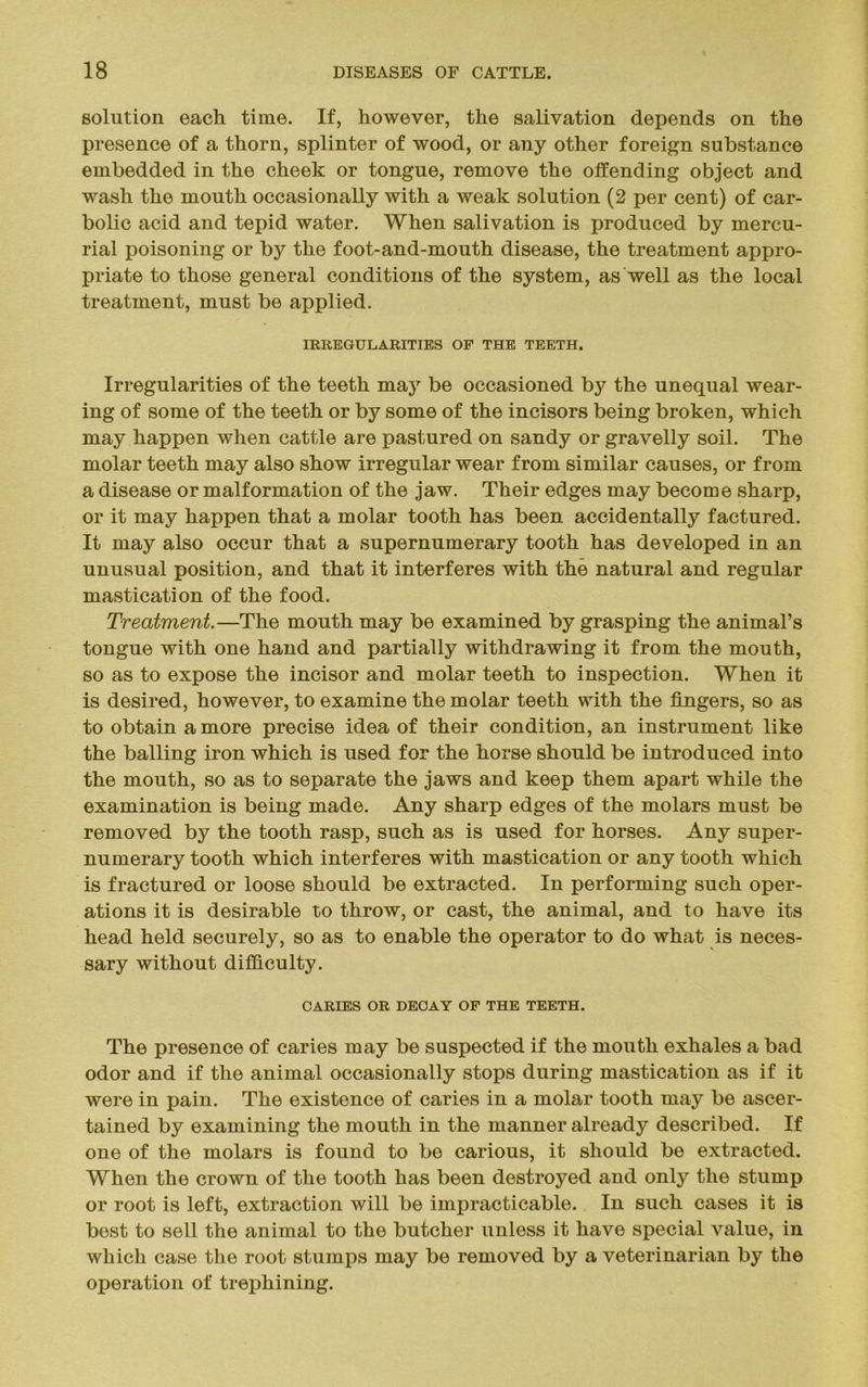 solution each time. If, however, the salivation depends on the presence of a thorn, splinter of wood, or any other foreign substance embedded in the cheek or tongue, remove the offending object and wash the mouth occasionally with a weak solution (2 per cent) of car- bolic acid and tepid water. When salivation is produced by mercu- rial poisoning or by the foot-and-mouth disease, the treatment appro- priate to those general conditions of the system, as well as the local treatment, must be applied. IRREGULARITIES OF THE TEETH. Irregularities of the teeth may be occasioned by the unequal wear- ing of some of the teeth or by some of the incisors being broken, which may happen when cattle are pastured on sandy or gravelly soil. The molar teeth may also show irregular wear from similar causes, or from a disease or malformation of the jaw. Their edges may become sharp, or it may happen that a molar tooth has been accidentally factured. It may also occur that a supernumerary tooth has developed in an unusual position, and that it interferes with the natural and regular mastication of the food. Treatment.—The mouth may be examined by grasping the animal’s tongue with one hand and partially withdrawing it from the mouth, so as to expose the incisor and molar teeth to inspection. When it is desired, however, to examine the molar teeth with the fingers, so as to obtain a more precise idea of their condition, an instrument like the balling iron which is used for the horse should be introduced into the mouth, so as to separate the jaws and keep them apart while the examination is being made. Any sharp edges of the molars must be removed by the tooth rasp, such as is used for horses. Any super- numerary tooth which interferes with mastication or any tooth which is fractured or loose should be extracted. In performing such oper- ations it is desirable to throw, or cast, the animal, and to have its head held securely, so as to enable the operator to do what is neces- sary without difficulty. CARIES OR DECAY OF THE TEETH. The presence of caries may be suspected if the mouth exhales a bad odor and if the animal occasionally stops during mastication as if it were in pain. The existence of caries in a molar tooth may be ascer- tained by examining the mouth in the manner already described. If one of the molars is found to be carious, it should be extracted. When the crown of the tooth has been destroyed and only the stump or root is left, extraction will be impracticable. In such cases it is best to sell the animal to the butcher unless it have special value, in which case the root stumps may be removed by a veterinarian by the operation of trephining.