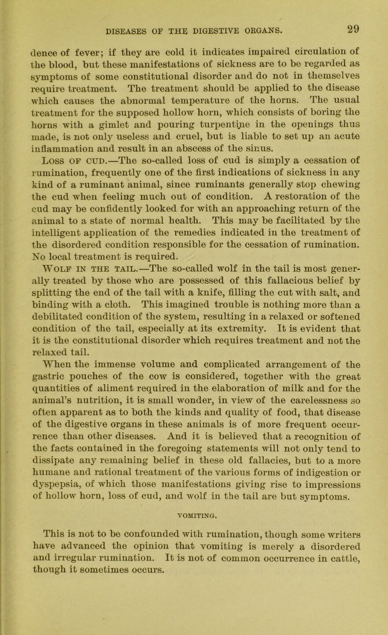 deuce of fever; if they are cold it indicates impaired circulation of the blood, but these manifestations of sickness are to be regarded as symptoms of some constitutional disorder and do not in themselves require treatment. The treatment should be applied to the disease which causes the abnormal temperature of the horns. The usual treatment for the supposed hollow horn, which consists of boring the horns with a gimlet and pouring turpentine in the openings thus made, is not only useless and cruel, but is liable to set up an acute inflammation and result in an abscess of the sinus. Loss of cud.—The so-called loss of cud is simply a cessation of rumination, frequently one of the first indications of sickness in any kind of a ruminant animal, since ruminants generally stop chewing the cud when feeling much out of condition. A restoration of the cud may be confidently looked for with an approaching return of the animal to a state of normal health. This may be facilitated by the intelligent application of the remedies indicated in the treatment of the disordered condition responsible for the cessation of rumination. No local treatment is required. Wolf in the tail.—The so-called wolf in the tail is most gener- ally treated by those who are possessed of this fallacious belief by splitting the end of the tail with a knife, filling the cut with salt, and binding with a cloth. This imagined trouble is nothing more than a debilitated condition of the system, resulting in a relaxed or softened condition of the tail, especially at its extremity. It is evident that it is the constitutional disorder which requires treatment and not the relaxed tail. When the immense volume and complicated arrangement of the gastric pouches of the cow is considered, together with the great quantities of aliment required in the elaboration of milk and for the animal’s nutrition, it is small wonder, in view of the carelessness so often apparent as to both the kinds and quality of food, that disease of the digestive organs in these animals is of more frequent occur- rence than other diseases. And it is believed that a recognition of the facts contained in the foregoing statements will not only tend to dissipate any remaining belief in these old fallacies, but to a more humane and rational treatment of the various forms of indigestion or dyspepsia, of which those manifestations giving rise to impressions of hollow horn, loss of cud, and wolf in the tail are but symptoms. VOMITING. This is not to be confounded with rumination, though some writers have advanced the opinion that vomiting is merely a disordered and irregular rumination. It is not of common occurrence in cattle, though it sometimes occurs.