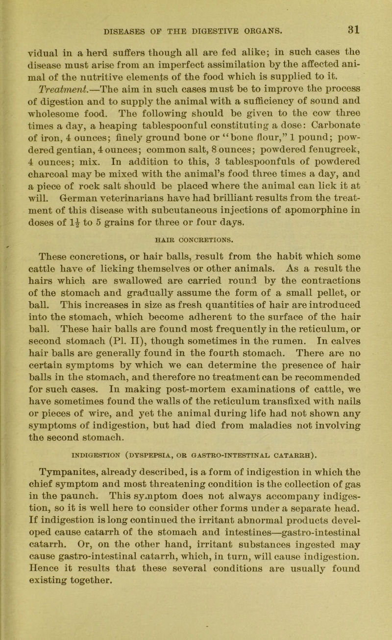 vidual in a herd suffers though all are fed alike; in such cases the disease must arise from an imperfect assimilation by the affected ani- mal of the nutritive elements of the food which is supplied to it. Treatment.—The aim in such cases must be to improve the process of digestion and to supply the animal with a sufficiency of sound and wholesome food. The following should be given to the cow three times a day, a heaping tablespoonful constituting a dose: Carbonate of iron, 4 ounces; finely ground bone or “bone flour,” 1 pound; pow- dered gentian, 4ounces; common salt, 8 ounces; powdered fenugreek, 4 ounces; mix. In addition to this, 3 tablespoonfuls of powdered charcoal may be mixed with the animal’s food three times a day, and a piece of rock salt should be placed where the animal can lick it at will. German veterinarians have had brilliant results from the treat- ment of this disease with subcutaneous injections of apomorphine in doses of 1^ to 5 grains for three or four days. HAIR CONCRETIONS. These concretions, or hair balls, result from the habit which some cattle have of licking themselves or other animals. As a result the hairs which are swallowed are carried round by the contractions of the stomach and gradually assume the form of a small pellet, or ball. This increases in size as fresh quantities of hair are introduced into the stomach, which become adherent to the surface of the hair ball. These hair balls are found most frequently in the reticulum, or second stomach (PI. II), though sometimes in the rumen. In calves hair balls are generally found in the fourth stomach. There are no certain symptoms by which we can determine the presence of hair balls in the stomach, and therefore no treatment can be recommended for such cases. In making post-mortem examinations of cattle, we have sometimes found the walls of the reticulum transfixed with nails or pieces of wire, and yet the animal during life had not shown any symptoms of indigestion, but had died from maladies not involving the second stomach. INDIGESTION (DYSPEPSIA, OR GASTRO-INTESTINAL CATARRH). Tympanites, already described, is a form of indigestion in which the chief symptom and most threatening condition is the collection of gas in the paunch. This symptom does not always accompany indiges- tion, so it is well here to consider other forms under a separate head. If indigestion is long continued the irritant abnormal products devel- oped cause catarrh of the stomach and intestines—gastro-intestinal catarrh. Or, on the other hand, irritant substances ingested may cause gastro-intestinal catarrh, which, in turn, will cause indigestion. Hence it results that these several conditions are usually found existing together.
