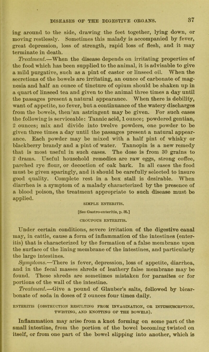 ing around to tlie side, drawing the feet together, lying down, or moving restlessly. Sometimes this malady is accompanied by fever, great depression, loss of strength, rapid loss of flesh, and it may terminate in death. Treatment.—When the disease depends on irritating properties of the food which has been supplied to the animal, it is advisable to give a mild purgative, such as a pint of castor or linseed oil. When the secretions of the bowels are irritating, an ounce of carbonate of mag- nesia and half an ounce of tincture of opium should be shaken up in a quart of linseed tea and given to the animal three times a day until the passages present a natural appearance. When there is debility, want of appetite, no fever, but a continuance of the watery discharges from the bowels, then ‘an astringent may be given. For such cases the following is serviceable: Tannic acid, 1 ounce; powdered gentian, 2 ounces; mix and divide into twelve powders, one powder to be given three times a day until the passages present a natural appear- ance. Each powder may be mixed with a half pint of whisky or blackberry brandy and a pint of water. Tannopin is a new remedy that is most useful in such cases. The dose is from 30 grains to 2 drams. Useful household remedies are raw eggs, strong coflee, parched rye flour, or decoction of oak bark. In all cases the food must be given sparingly, and it should be carefully selected to insure good quality. Complete rest in a box stall is desirable. When diarrhea is a symptom of a malady characterized by the presence of a blood poison, the treatment appropriate to such disease must be applied. SIMPLE ENTERITIS. [See Gastroenteritis, p. 35.] CROUPOUS ENTERITIS. Under certain conditions, severe irritation of the digestive canal may, in cattle, cause a form of inflammation of the intestines (enter- itis) that is characterized by the formation of a false membrane upon the surface of the lining membrane of the intestines, and particularly the large intestines. Symptoms.—There is fever, depression, loss of appetite, diarrhea, and in the fecal masses shreds of leathery false membrane may be found. These shreds are sometimes mistaken for parasites or for portions of the wall of the intestine. Treatment.—Give a pound of Glauber’s salts, followed by bicar- bonate of soda in doses of 2 ounces four times daily. ENTERITIS (OBSTRUCTION RESULTING FROM INVAGINATION, OR INTUSSUSCEPTION, TWISTING, AND KNOTTING OF THE BOWELS). Inflammation may arise from a knot forming on some part of the small intestine, from the portion of the bowel becoming twisted on itself, or from one part of the bowel slipping into another, which is