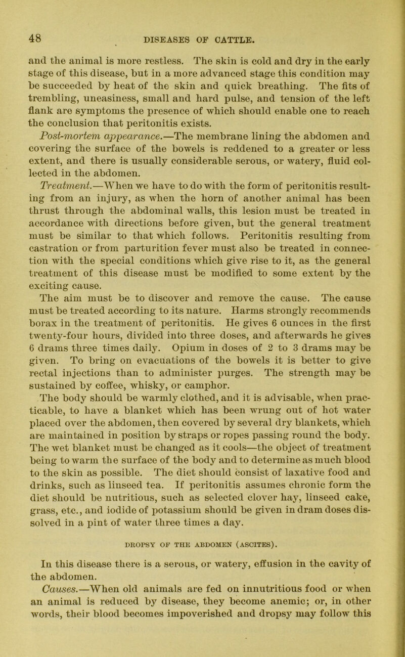 and the animal is more restless. The skin is cold and dry in the early stage of this disease, but in a more advanced stage this condition may be succeeded by heat of the skin and quick breathing. The fits of trembling, uneasiness, small and hard pulse, and tension of the left flank are symx>toms the presence of which should enable one to reach the conclusion that peritonitis exists. Post-mortem appearance.—The membrane lining the abdomen and covering the surface of the bowels is reddened to a greater or less extent, and there is usually considerable serous, or watery, fluid col- lected in the abdomen. Treatment.—When we have to do with the form of peritonitis result- ing from an injury, as when the horn of another animal has been thrust through the abdominal walls, this lesion must be treated in accordance with directions before given, but the general treatment must be similar to that which follows. Peritonitis resulting from castration or from parturition fever must also be treated in connec- tion with the special conditions which give rise to it, as the general treatment of this disease must be modified to some extent by the exciting cause. The aim must be to discover and remove the cause. The cause must be treated according to its nature. Harms strongly recommends borax in the treatment of peritonitis. He gives 6 ounces in the first twenty-four hours, divided into three doses, and afterwards he gives 6 drams three times daily. Opium in doses of 2 to 3 drams may be given. To bring on evacuations of the bowels it is better to give rectal injections than to administer purges. The strength may be sustained by coffee, whisky, or camphor. The body should be warmly clothed, and it is advisable, when prac- ticable, to have a blanket which has been wrung out of hot water placed over the abdomen, then covered by several dry blankets, which are maintained in position by straps or ropes passing round the body. The wet blanket must be changed as it cools—the object of treatment being to warm the surface of the body and to determine as much blood to the skin as possible. The diet should consist of laxative food and drinks, such as linseed tea. If peritonitis assumes chronic form the diet should be nutritious, such as selected clover hay, linseed cake, grass, etc., and iodide of potassium should be given in dram doses dis- solved in a pint of water three times a day. DROPSY OP THE ABDOMEN (ASCITES). In this disease there is a serous, or watery, effusion in the cavity of the abdomen. Causes.—When old animals are fed on innutritious food or when an animal is reduced by disease, they become anemic; or, in other words, their blood becomes impoverished and dropsy may follow this