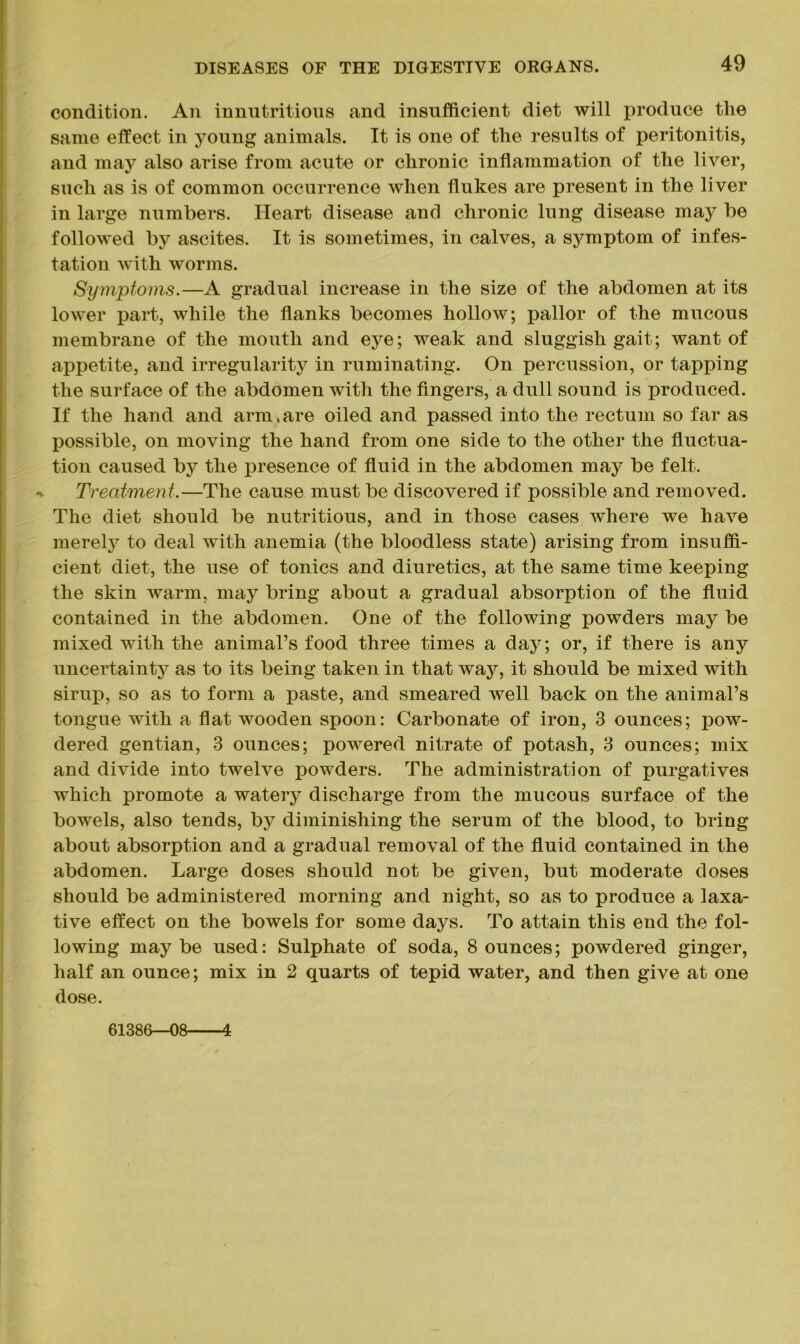 condition. An innutritions and insufficient diet will produce the same effect in young animals. It is one of the results of peritonitis, and may also arise from acute or chronic inflammation of the liver, such as is of common occurrence when flukes are present in the liver in large numbers. Heart disease and chronic lung disease may be followed by ascites. It is sometimes, in calves, a symptom of infes- tation with worms. Symptoms.—A gradual increase in the size of the abdomen at its lower part, while the flanks becomes hollow; pallor of the mucous membrane of the mouth and eye; weak and sluggish gait; want of appetite, and irregularity in ruminating. On percussion, or tapping the surface of the abdomen with the fingers, a dull sound is produced. If the hand and arm. are oiled and passed into the rectum so far as X30ssible, on moving the hand from one side to the other the fluctua- tion caused bj^ the presence of fluid in the abdomen may be felt. Treatment.—The cause must be discovered if possible and removed. The diet should be nutritious, and in those cases where we have merely to deal with anemia (the bloodless state) arising from insuffi- cient diet, the use of tonics and diuretics, at the same time keeping the skin warm, may bring about a gradual absorption of the fluid contained in the abdomen. One of the following powders may be mixed with the animal’s food three times a day; or, if there is any uncertainty as to its being taken in that way, it should be mixed with sirup, so as to form a paste, and smeared well back on the animal’s tongue with a flat wooden spoon: Carbonate of iron, 3 ounces; pow- dered gentian, 3 ounces; powered nitrate of potash, 3 ounces; mix and divide into twelve powders. The administration of purgatives which promote a watery discharge from the mucous surface of the bowels, also tends, by diminishing the serum of the blood, to bring about absorption and a gradual removal of the fluid contained in the abdomen. Large doses should not be given, but moderate doses should be administered morning and night, so as to produce a laxa- tive effect on the bowels for some days. To attain this end the fol- lowing maybe used: Sulphate of soda, Bounces; powdered ginger, half an ounce; mix in 2 quarts of tepid water, and then give at one dose. 61386—08 4