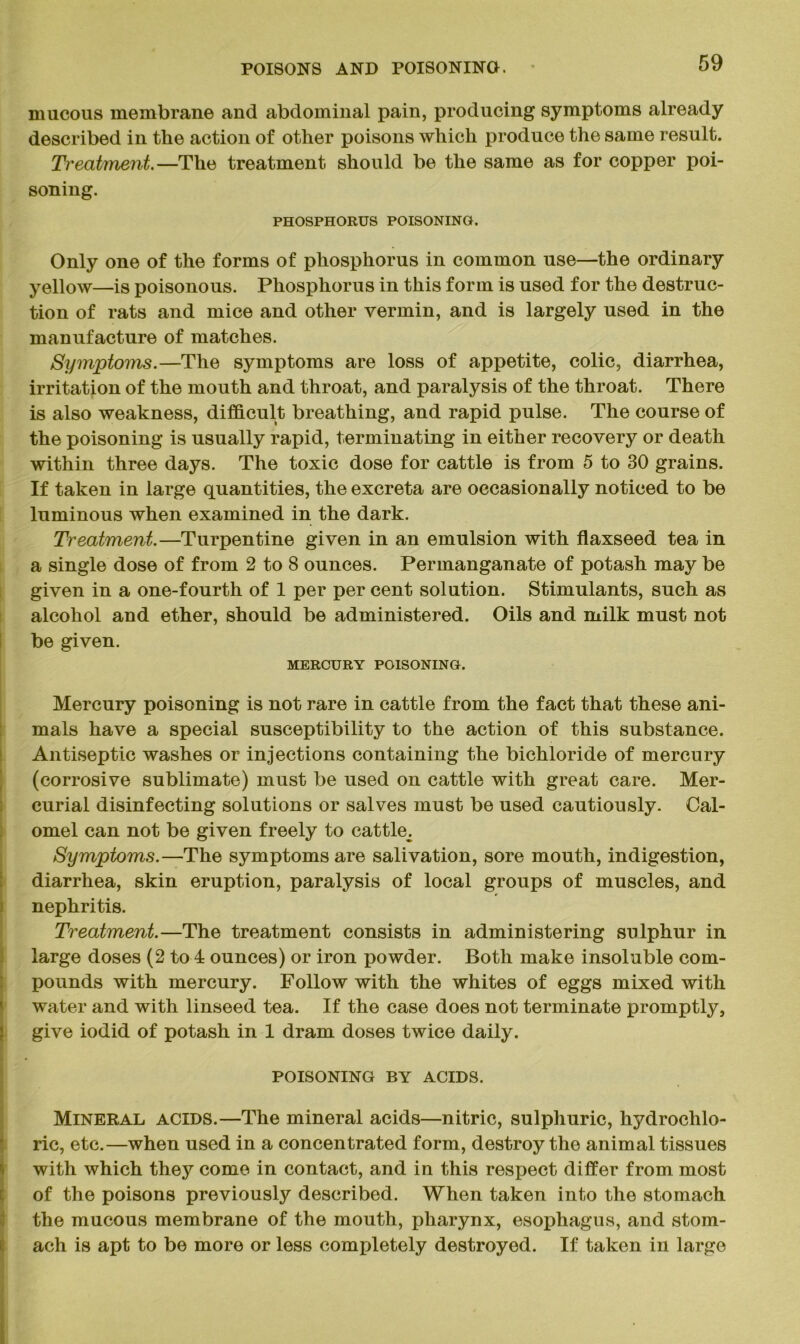 mucous membrane and abdominal pain, producing symptoms already described in the action of other poisons which produce the same result. Treatment.—The treatment should be the same as for copper poi- soning. PHOSPHORUS POISONING. Only one of the forms of phosphorus in common use—the ordinary yellow—is poisonous. Phosphorus in this form is used for the destruc- tion of rats and mice and other vermin, and is largely used in the manufacture of matches. Symptoms.—The symptoms are loss of appetite, colic, diarrhea, irritation of the mouth and throat, and paralysis of the throat. There is also weakness, difficult breathing, and rapid pulse. The course of the poisoning is usually rapid, terminating in either recovery or death within three days. The toxic dose for cattle is from 5 to 30 grains. If taken in large quantities, the excreta are occasionally noticed to be luminous when examined in the dark. Treatment.—Turpentine given in an emulsion with flaxseed tea in a single dose of from 2 to 8 ounces. Permanganate of potash may be given in a one-fourth of 1 per per cent solution. Stimulants, such as alcohol and ether, should be administered. Oils and milk must not be given. MERCURY POISONING. Mercury poisoning is not rare in cattle from the fact that these ani- mals have a special susceptibility to the action of this substance. Antiseptic washes or injections containing the bichloride of mercury (corrosive sublimate) must be used on cattle with great care. Mer- curial disinfecting solutions or salves must be used cautiously. Cal- omel can not be given freely to cattle^ Symptoms.—The symptoms are salivation, sore mouth, indigestion, diarrhea, skin eruption, paralysis of local groups of muscles, and nephritis. Treatment.—The treatment consists in administering sulphur in large doses (2 to 4 ounces) or iron powder. Both make insoluble com- pounds with mercury. Follow with the whites of eggs mixed with water and with linseed tea. If the case does not terminate promptly, give iodid of potash in 1 dram doses twice daily. POISONING BY ACIDS. Mineral acids.—The mineral acids—nitric, sulphuric, hydrochlo- ric, etc.—when used in a concentrated form, destroy the animal tissues with which they come in contact, and in this respect differ from most of the poisons previously described. When taken into the stomach the mucous membrane of the mouth, pharynx, esophagus, and stom- ach is apt to be more or less completely destroyed. If taken in large